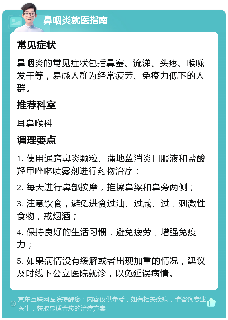 鼻咽炎就医指南 常见症状 鼻咽炎的常见症状包括鼻塞、流涕、头疼、喉咙发干等，易感人群为经常疲劳、免疫力低下的人群。 推荐科室 耳鼻喉科 调理要点 1. 使用通窍鼻炎颗粒、蒲地蓝消炎口服液和盐酸羟甲唑啉喷雾剂进行药物治疗； 2. 每天进行鼻部按摩，推擦鼻梁和鼻旁两侧； 3. 注意饮食，避免进食过油、过咸、过于刺激性食物，戒烟酒； 4. 保持良好的生活习惯，避免疲劳，增强免疫力； 5. 如果病情没有缓解或者出现加重的情况，建议及时线下公立医院就诊，以免延误病情。