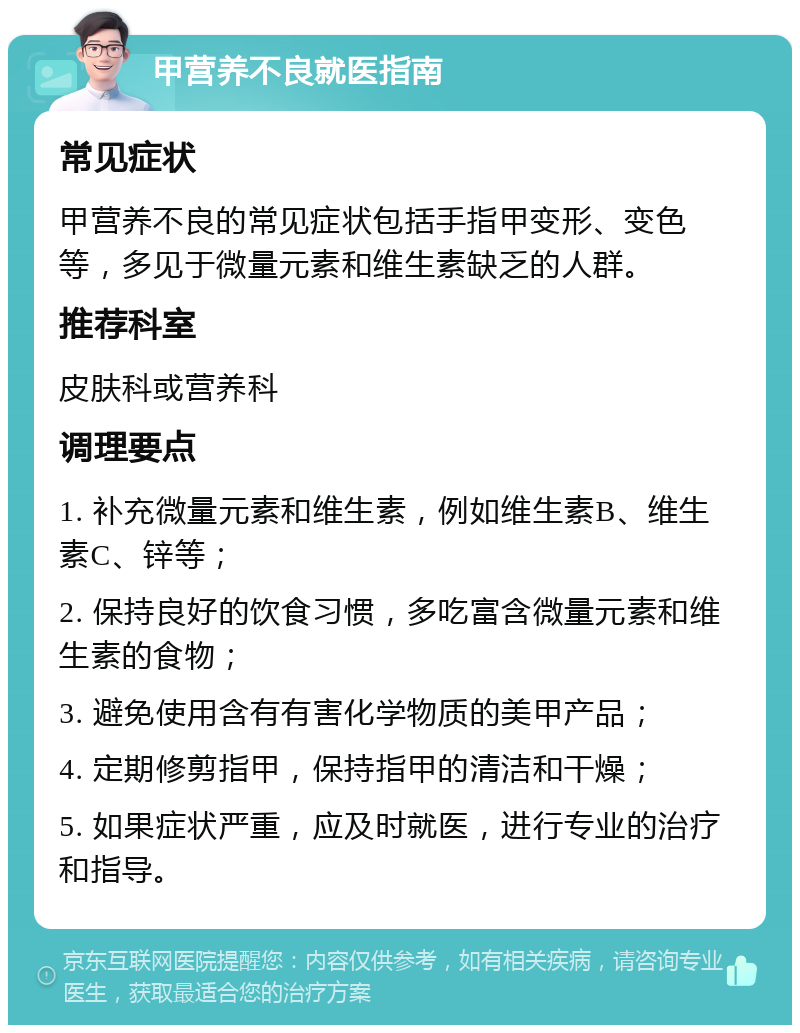 甲营养不良就医指南 常见症状 甲营养不良的常见症状包括手指甲变形、变色等，多见于微量元素和维生素缺乏的人群。 推荐科室 皮肤科或营养科 调理要点 1. 补充微量元素和维生素，例如维生素B、维生素C、锌等； 2. 保持良好的饮食习惯，多吃富含微量元素和维生素的食物； 3. 避免使用含有有害化学物质的美甲产品； 4. 定期修剪指甲，保持指甲的清洁和干燥； 5. 如果症状严重，应及时就医，进行专业的治疗和指导。