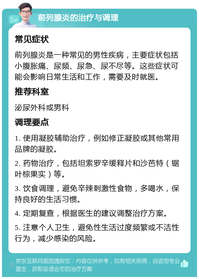 前列腺炎的治疗与调理 常见症状 前列腺炎是一种常见的男性疾病，主要症状包括小腹胀痛、尿频、尿急、尿不尽等。这些症状可能会影响日常生活和工作，需要及时就医。 推荐科室 泌尿外科或男科 调理要点 1. 使用凝胶辅助治疗，例如修正凝胶或其他常用品牌的凝胶。 2. 药物治疗，包括坦索罗辛缓释片和沙芭特（锯叶棕果实）等。 3. 饮食调理，避免辛辣刺激性食物，多喝水，保持良好的生活习惯。 4. 定期复查，根据医生的建议调整治疗方案。 5. 注意个人卫生，避免性生活过度频繁或不洁性行为，减少感染的风险。