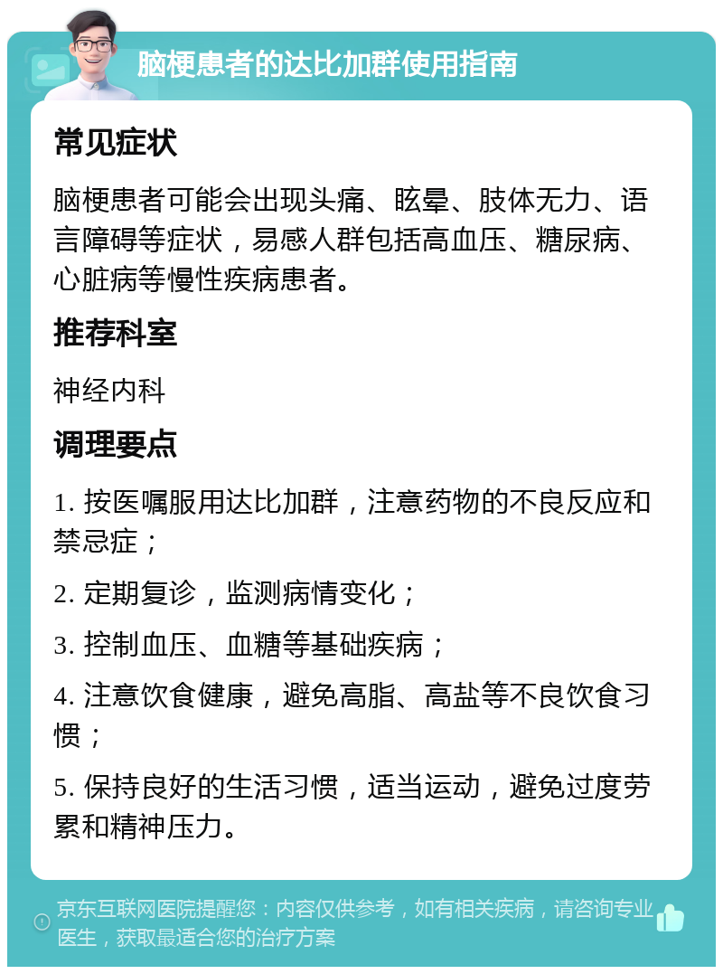 脑梗患者的达比加群使用指南 常见症状 脑梗患者可能会出现头痛、眩晕、肢体无力、语言障碍等症状，易感人群包括高血压、糖尿病、心脏病等慢性疾病患者。 推荐科室 神经内科 调理要点 1. 按医嘱服用达比加群，注意药物的不良反应和禁忌症； 2. 定期复诊，监测病情变化； 3. 控制血压、血糖等基础疾病； 4. 注意饮食健康，避免高脂、高盐等不良饮食习惯； 5. 保持良好的生活习惯，适当运动，避免过度劳累和精神压力。