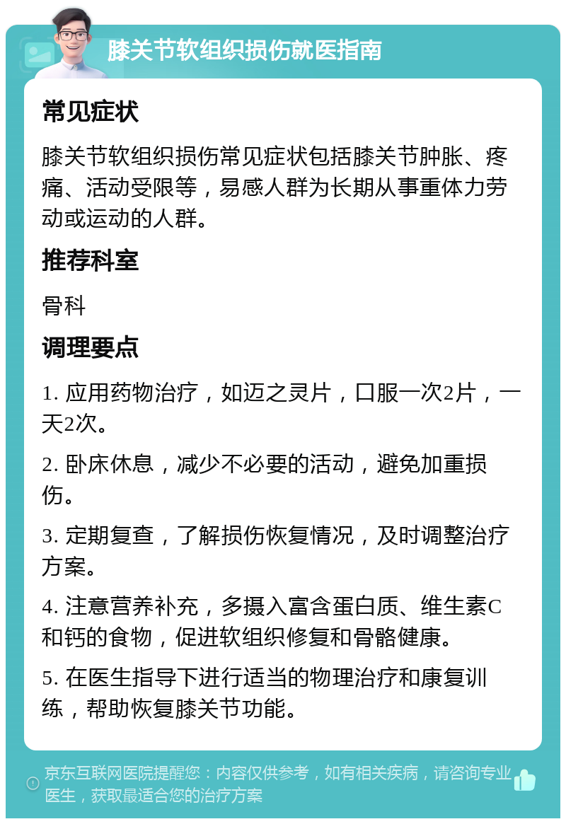 膝关节软组织损伤就医指南 常见症状 膝关节软组织损伤常见症状包括膝关节肿胀、疼痛、活动受限等，易感人群为长期从事重体力劳动或运动的人群。 推荐科室 骨科 调理要点 1. 应用药物治疗，如迈之灵片，口服一次2片，一天2次。 2. 卧床休息，减少不必要的活动，避免加重损伤。 3. 定期复查，了解损伤恢复情况，及时调整治疗方案。 4. 注意营养补充，多摄入富含蛋白质、维生素C和钙的食物，促进软组织修复和骨骼健康。 5. 在医生指导下进行适当的物理治疗和康复训练，帮助恢复膝关节功能。