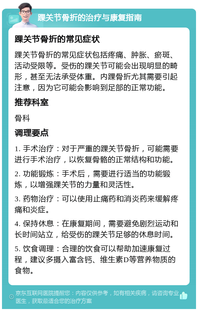 踝关节骨折的治疗与康复指南 踝关节骨折的常见症状 踝关节骨折的常见症状包括疼痛、肿胀、瘀斑、活动受限等。受伤的踝关节可能会出现明显的畸形，甚至无法承受体重。内踝骨折尤其需要引起注意，因为它可能会影响到足部的正常功能。 推荐科室 骨科 调理要点 1. 手术治疗：对于严重的踝关节骨折，可能需要进行手术治疗，以恢复骨骼的正常结构和功能。 2. 功能锻炼：手术后，需要进行适当的功能锻炼，以增强踝关节的力量和灵活性。 3. 药物治疗：可以使用止痛药和消炎药来缓解疼痛和炎症。 4. 保持休息：在康复期间，需要避免剧烈运动和长时间站立，给受伤的踝关节足够的休息时间。 5. 饮食调理：合理的饮食可以帮助加速康复过程，建议多摄入富含钙、维生素D等营养物质的食物。