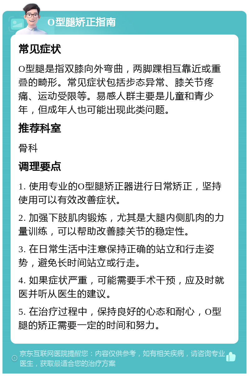 O型腿矫正指南 常见症状 O型腿是指双膝向外弯曲，两脚踝相互靠近或重叠的畸形。常见症状包括步态异常、膝关节疼痛、运动受限等。易感人群主要是儿童和青少年，但成年人也可能出现此类问题。 推荐科室 骨科 调理要点 1. 使用专业的O型腿矫正器进行日常矫正，坚持使用可以有效改善症状。 2. 加强下肢肌肉锻炼，尤其是大腿内侧肌肉的力量训练，可以帮助改善膝关节的稳定性。 3. 在日常生活中注意保持正确的站立和行走姿势，避免长时间站立或行走。 4. 如果症状严重，可能需要手术干预，应及时就医并听从医生的建议。 5. 在治疗过程中，保持良好的心态和耐心，O型腿的矫正需要一定的时间和努力。