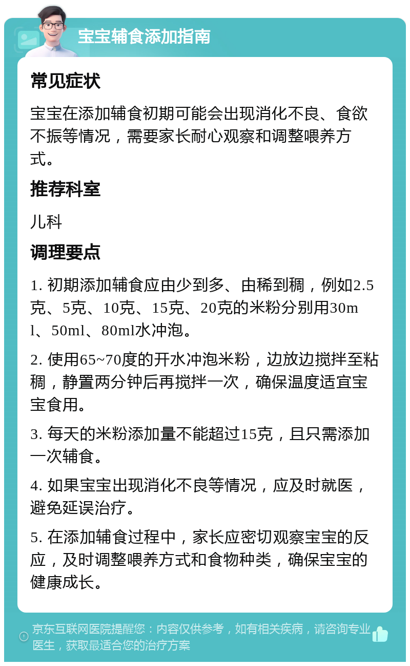 宝宝辅食添加指南 常见症状 宝宝在添加辅食初期可能会出现消化不良、食欲不振等情况，需要家长耐心观察和调整喂养方式。 推荐科室 儿科 调理要点 1. 初期添加辅食应由少到多、由稀到稠，例如2.5克、5克、10克、15克、20克的米粉分别用30ml、50ml、80ml水冲泡。 2. 使用65~70度的开水冲泡米粉，边放边搅拌至粘稠，静置两分钟后再搅拌一次，确保温度适宜宝宝食用。 3. 每天的米粉添加量不能超过15克，且只需添加一次辅食。 4. 如果宝宝出现消化不良等情况，应及时就医，避免延误治疗。 5. 在添加辅食过程中，家长应密切观察宝宝的反应，及时调整喂养方式和食物种类，确保宝宝的健康成长。