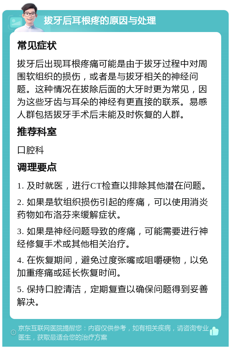 拔牙后耳根疼的原因与处理 常见症状 拔牙后出现耳根疼痛可能是由于拔牙过程中对周围软组织的损伤，或者是与拔牙相关的神经问题。这种情况在拔除后面的大牙时更为常见，因为这些牙齿与耳朵的神经有更直接的联系。易感人群包括拔牙手术后未能及时恢复的人群。 推荐科室 口腔科 调理要点 1. 及时就医，进行CT检查以排除其他潜在问题。 2. 如果是软组织损伤引起的疼痛，可以使用消炎药物如布洛芬来缓解症状。 3. 如果是神经问题导致的疼痛，可能需要进行神经修复手术或其他相关治疗。 4. 在恢复期间，避免过度张嘴或咀嚼硬物，以免加重疼痛或延长恢复时间。 5. 保持口腔清洁，定期复查以确保问题得到妥善解决。