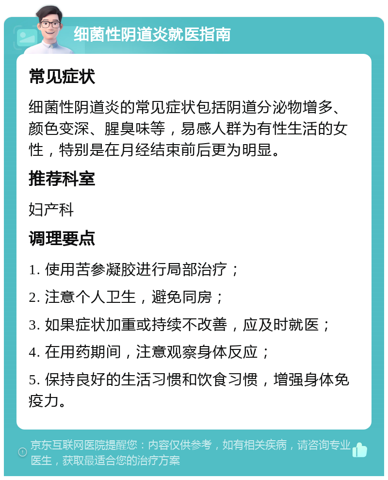 细菌性阴道炎就医指南 常见症状 细菌性阴道炎的常见症状包括阴道分泌物增多、颜色变深、腥臭味等，易感人群为有性生活的女性，特别是在月经结束前后更为明显。 推荐科室 妇产科 调理要点 1. 使用苦参凝胶进行局部治疗； 2. 注意个人卫生，避免同房； 3. 如果症状加重或持续不改善，应及时就医； 4. 在用药期间，注意观察身体反应； 5. 保持良好的生活习惯和饮食习惯，增强身体免疫力。