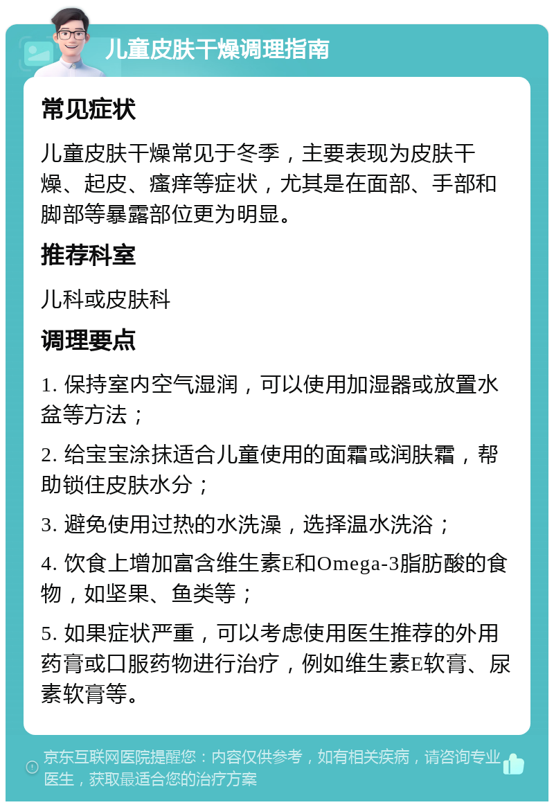 儿童皮肤干燥调理指南 常见症状 儿童皮肤干燥常见于冬季，主要表现为皮肤干燥、起皮、瘙痒等症状，尤其是在面部、手部和脚部等暴露部位更为明显。 推荐科室 儿科或皮肤科 调理要点 1. 保持室内空气湿润，可以使用加湿器或放置水盆等方法； 2. 给宝宝涂抹适合儿童使用的面霜或润肤霜，帮助锁住皮肤水分； 3. 避免使用过热的水洗澡，选择温水洗浴； 4. 饮食上增加富含维生素E和Omega-3脂肪酸的食物，如坚果、鱼类等； 5. 如果症状严重，可以考虑使用医生推荐的外用药膏或口服药物进行治疗，例如维生素E软膏、尿素软膏等。