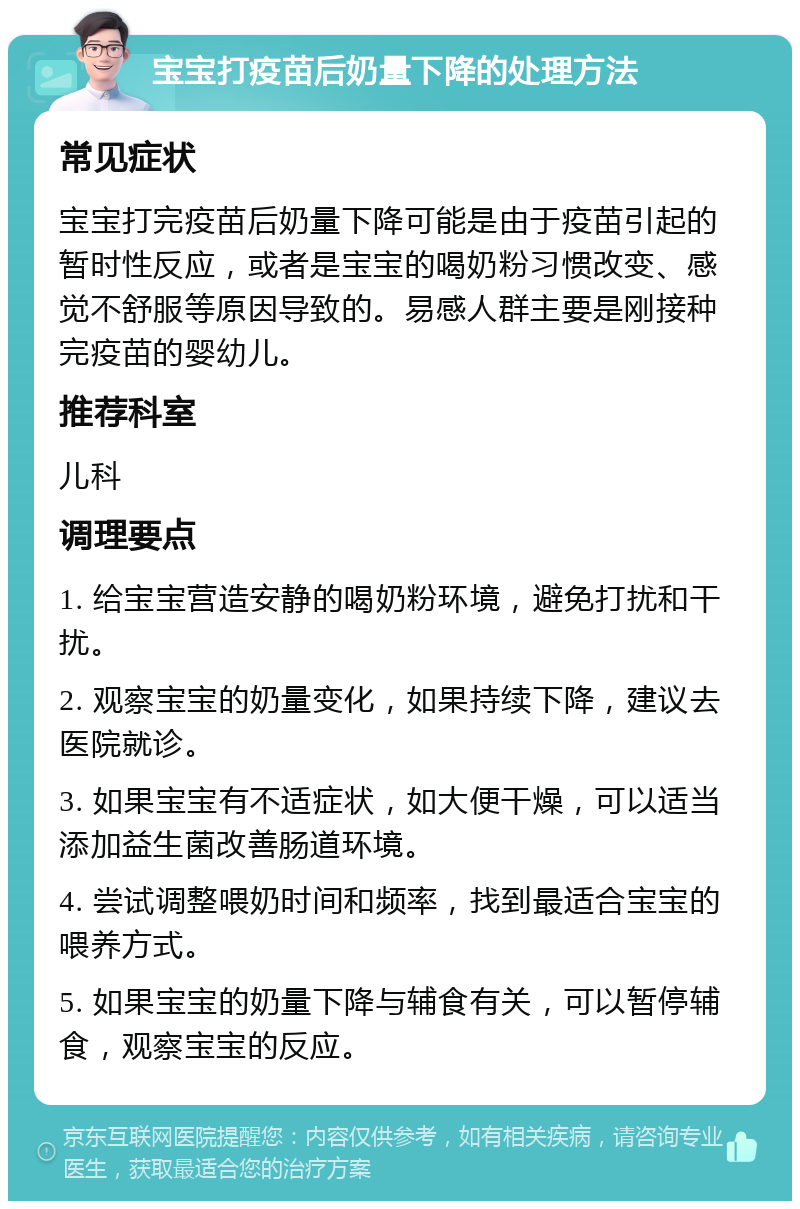 宝宝打疫苗后奶量下降的处理方法 常见症状 宝宝打完疫苗后奶量下降可能是由于疫苗引起的暂时性反应，或者是宝宝的喝奶粉习惯改变、感觉不舒服等原因导致的。易感人群主要是刚接种完疫苗的婴幼儿。 推荐科室 儿科 调理要点 1. 给宝宝营造安静的喝奶粉环境，避免打扰和干扰。 2. 观察宝宝的奶量变化，如果持续下降，建议去医院就诊。 3. 如果宝宝有不适症状，如大便干燥，可以适当添加益生菌改善肠道环境。 4. 尝试调整喂奶时间和频率，找到最适合宝宝的喂养方式。 5. 如果宝宝的奶量下降与辅食有关，可以暂停辅食，观察宝宝的反应。