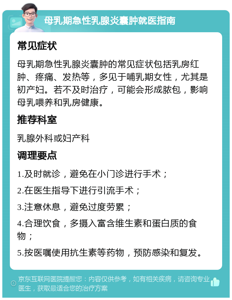 母乳期急性乳腺炎囊肿就医指南 常见症状 母乳期急性乳腺炎囊肿的常见症状包括乳房红肿、疼痛、发热等，多见于哺乳期女性，尤其是初产妇。若不及时治疗，可能会形成脓包，影响母乳喂养和乳房健康。 推荐科室 乳腺外科或妇产科 调理要点 1.及时就诊，避免在小门诊进行手术； 2.在医生指导下进行引流手术； 3.注意休息，避免过度劳累； 4.合理饮食，多摄入富含维生素和蛋白质的食物； 5.按医嘱使用抗生素等药物，预防感染和复发。