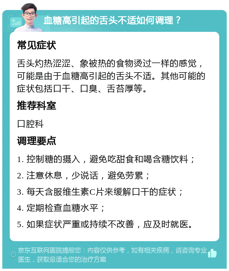 血糖高引起的舌头不适如何调理？ 常见症状 舌头灼热涩涩、象被热的食物烫过一样的感觉，可能是由于血糖高引起的舌头不适。其他可能的症状包括口干、口臭、舌苔厚等。 推荐科室 口腔科 调理要点 1. 控制糖的摄入，避免吃甜食和喝含糖饮料； 2. 注意休息，少说话，避免劳累； 3. 每天含服维生素C片来缓解口干的症状； 4. 定期检查血糖水平； 5. 如果症状严重或持续不改善，应及时就医。