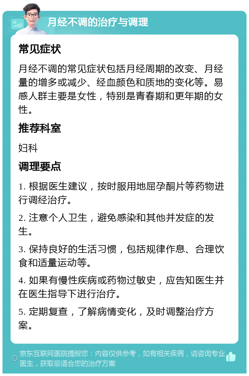 月经不调的治疗与调理 常见症状 月经不调的常见症状包括月经周期的改变、月经量的增多或减少、经血颜色和质地的变化等。易感人群主要是女性，特别是青春期和更年期的女性。 推荐科室 妇科 调理要点 1. 根据医生建议，按时服用地屈孕酮片等药物进行调经治疗。 2. 注意个人卫生，避免感染和其他并发症的发生。 3. 保持良好的生活习惯，包括规律作息、合理饮食和适量运动等。 4. 如果有慢性疾病或药物过敏史，应告知医生并在医生指导下进行治疗。 5. 定期复查，了解病情变化，及时调整治疗方案。