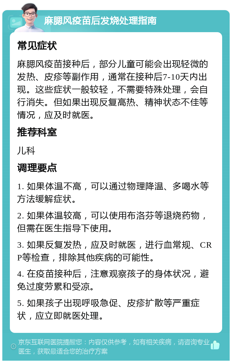 麻腮风疫苗后发烧处理指南 常见症状 麻腮风疫苗接种后，部分儿童可能会出现轻微的发热、皮疹等副作用，通常在接种后7-10天内出现。这些症状一般较轻，不需要特殊处理，会自行消失。但如果出现反复高热、精神状态不佳等情况，应及时就医。 推荐科室 儿科 调理要点 1. 如果体温不高，可以通过物理降温、多喝水等方法缓解症状。 2. 如果体温较高，可以使用布洛芬等退烧药物，但需在医生指导下使用。 3. 如果反复发热，应及时就医，进行血常规、CRP等检查，排除其他疾病的可能性。 4. 在疫苗接种后，注意观察孩子的身体状况，避免过度劳累和受凉。 5. 如果孩子出现呼吸急促、皮疹扩散等严重症状，应立即就医处理。