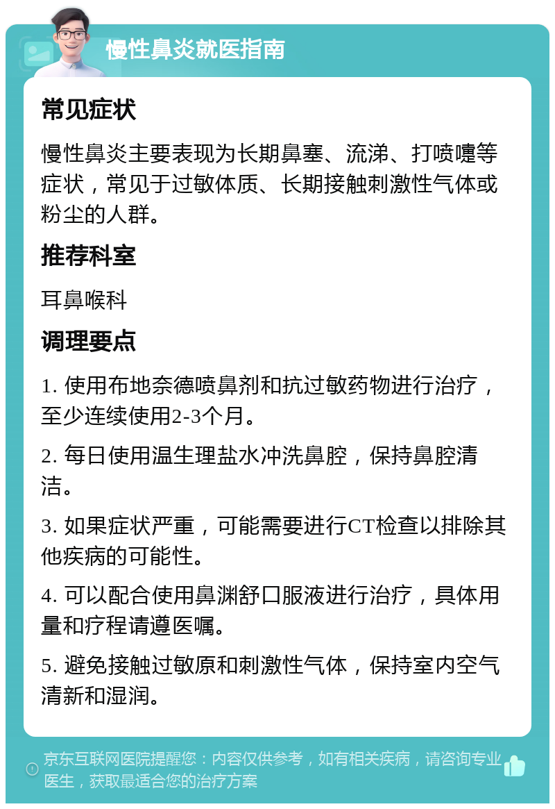 慢性鼻炎就医指南 常见症状 慢性鼻炎主要表现为长期鼻塞、流涕、打喷嚏等症状，常见于过敏体质、长期接触刺激性气体或粉尘的人群。 推荐科室 耳鼻喉科 调理要点 1. 使用布地奈德喷鼻剂和抗过敏药物进行治疗，至少连续使用2-3个月。 2. 每日使用温生理盐水冲洗鼻腔，保持鼻腔清洁。 3. 如果症状严重，可能需要进行CT检查以排除其他疾病的可能性。 4. 可以配合使用鼻渊舒口服液进行治疗，具体用量和疗程请遵医嘱。 5. 避免接触过敏原和刺激性气体，保持室内空气清新和湿润。