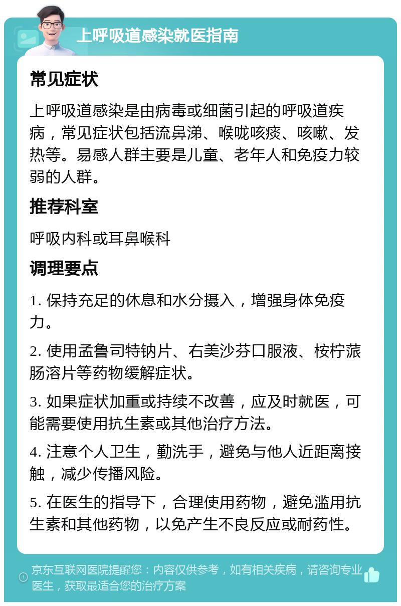 上呼吸道感染就医指南 常见症状 上呼吸道感染是由病毒或细菌引起的呼吸道疾病，常见症状包括流鼻涕、喉咙咳痰、咳嗽、发热等。易感人群主要是儿童、老年人和免疫力较弱的人群。 推荐科室 呼吸内科或耳鼻喉科 调理要点 1. 保持充足的休息和水分摄入，增强身体免疫力。 2. 使用孟鲁司特钠片、右美沙芬口服液、桉柠蒎肠溶片等药物缓解症状。 3. 如果症状加重或持续不改善，应及时就医，可能需要使用抗生素或其他治疗方法。 4. 注意个人卫生，勤洗手，避免与他人近距离接触，减少传播风险。 5. 在医生的指导下，合理使用药物，避免滥用抗生素和其他药物，以免产生不良反应或耐药性。