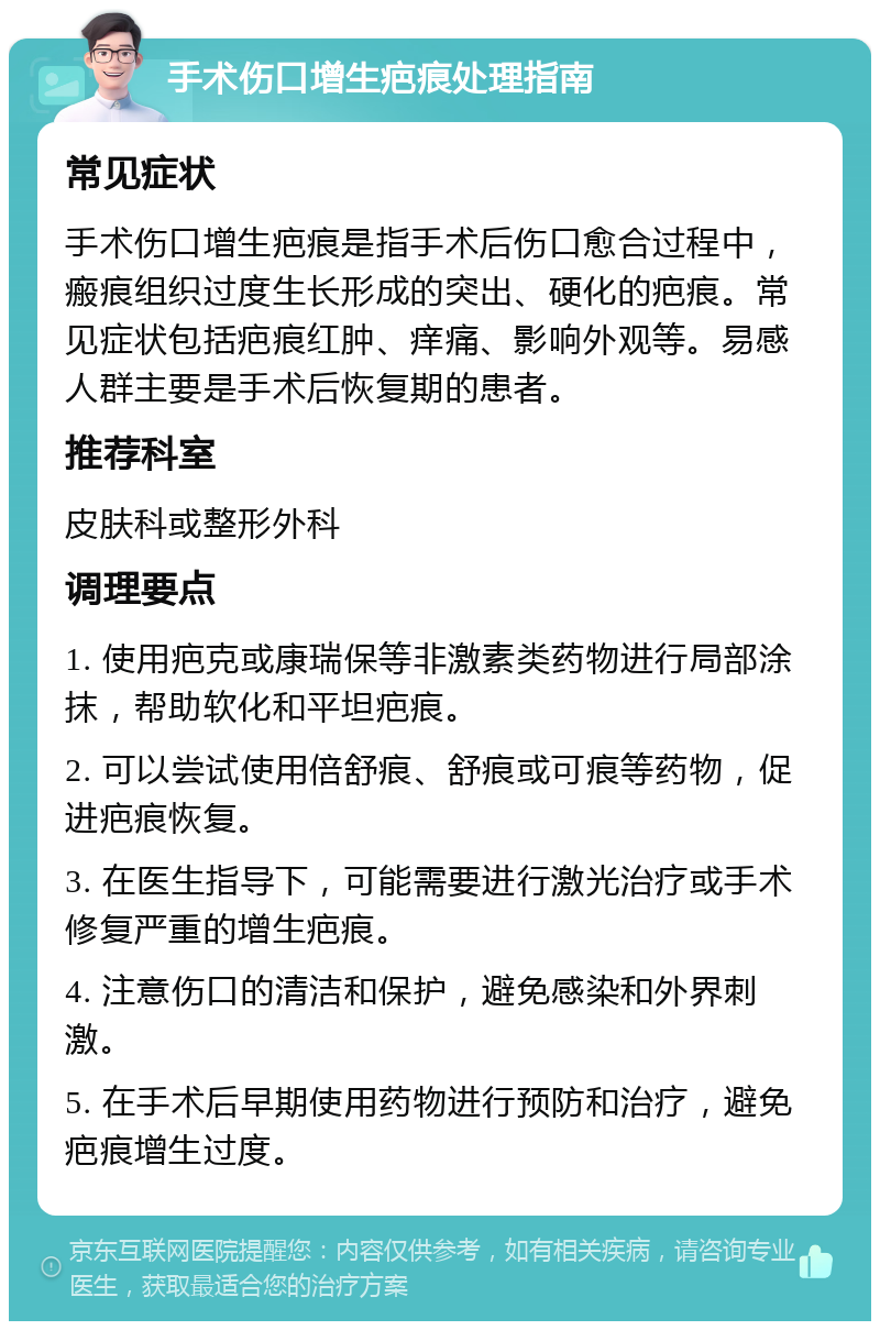 手术伤口增生疤痕处理指南 常见症状 手术伤口增生疤痕是指手术后伤口愈合过程中，瘢痕组织过度生长形成的突出、硬化的疤痕。常见症状包括疤痕红肿、痒痛、影响外观等。易感人群主要是手术后恢复期的患者。 推荐科室 皮肤科或整形外科 调理要点 1. 使用疤克或康瑞保等非激素类药物进行局部涂抹，帮助软化和平坦疤痕。 2. 可以尝试使用倍舒痕、舒痕或可痕等药物，促进疤痕恢复。 3. 在医生指导下，可能需要进行激光治疗或手术修复严重的增生疤痕。 4. 注意伤口的清洁和保护，避免感染和外界刺激。 5. 在手术后早期使用药物进行预防和治疗，避免疤痕增生过度。