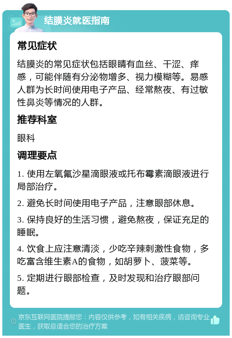 结膜炎就医指南 常见症状 结膜炎的常见症状包括眼睛有血丝、干涩、痒感，可能伴随有分泌物增多、视力模糊等。易感人群为长时间使用电子产品、经常熬夜、有过敏性鼻炎等情况的人群。 推荐科室 眼科 调理要点 1. 使用左氧氟沙星滴眼液或托布霉素滴眼液进行局部治疗。 2. 避免长时间使用电子产品，注意眼部休息。 3. 保持良好的生活习惯，避免熬夜，保证充足的睡眠。 4. 饮食上应注意清淡，少吃辛辣刺激性食物，多吃富含维生素A的食物，如胡萝卜、菠菜等。 5. 定期进行眼部检查，及时发现和治疗眼部问题。