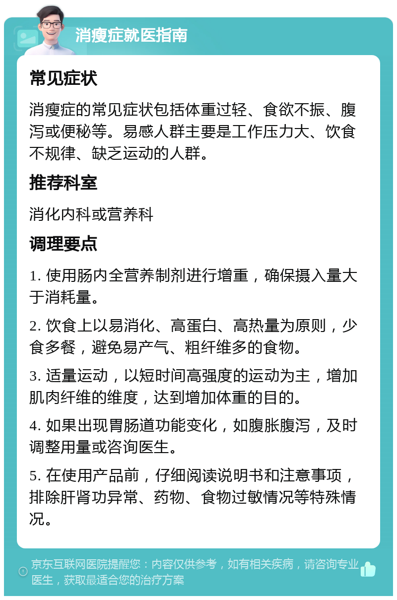 消瘦症就医指南 常见症状 消瘦症的常见症状包括体重过轻、食欲不振、腹泻或便秘等。易感人群主要是工作压力大、饮食不规律、缺乏运动的人群。 推荐科室 消化内科或营养科 调理要点 1. 使用肠内全营养制剂进行增重，确保摄入量大于消耗量。 2. 饮食上以易消化、高蛋白、高热量为原则，少食多餐，避免易产气、粗纤维多的食物。 3. 适量运动，以短时间高强度的运动为主，增加肌肉纤维的维度，达到增加体重的目的。 4. 如果出现胃肠道功能变化，如腹胀腹泻，及时调整用量或咨询医生。 5. 在使用产品前，仔细阅读说明书和注意事项，排除肝肾功异常、药物、食物过敏情况等特殊情况。