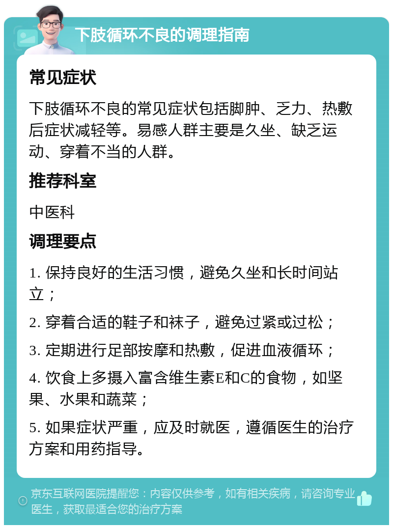 下肢循环不良的调理指南 常见症状 下肢循环不良的常见症状包括脚肿、乏力、热敷后症状减轻等。易感人群主要是久坐、缺乏运动、穿着不当的人群。 推荐科室 中医科 调理要点 1. 保持良好的生活习惯，避免久坐和长时间站立； 2. 穿着合适的鞋子和袜子，避免过紧或过松； 3. 定期进行足部按摩和热敷，促进血液循环； 4. 饮食上多摄入富含维生素E和C的食物，如坚果、水果和蔬菜； 5. 如果症状严重，应及时就医，遵循医生的治疗方案和用药指导。