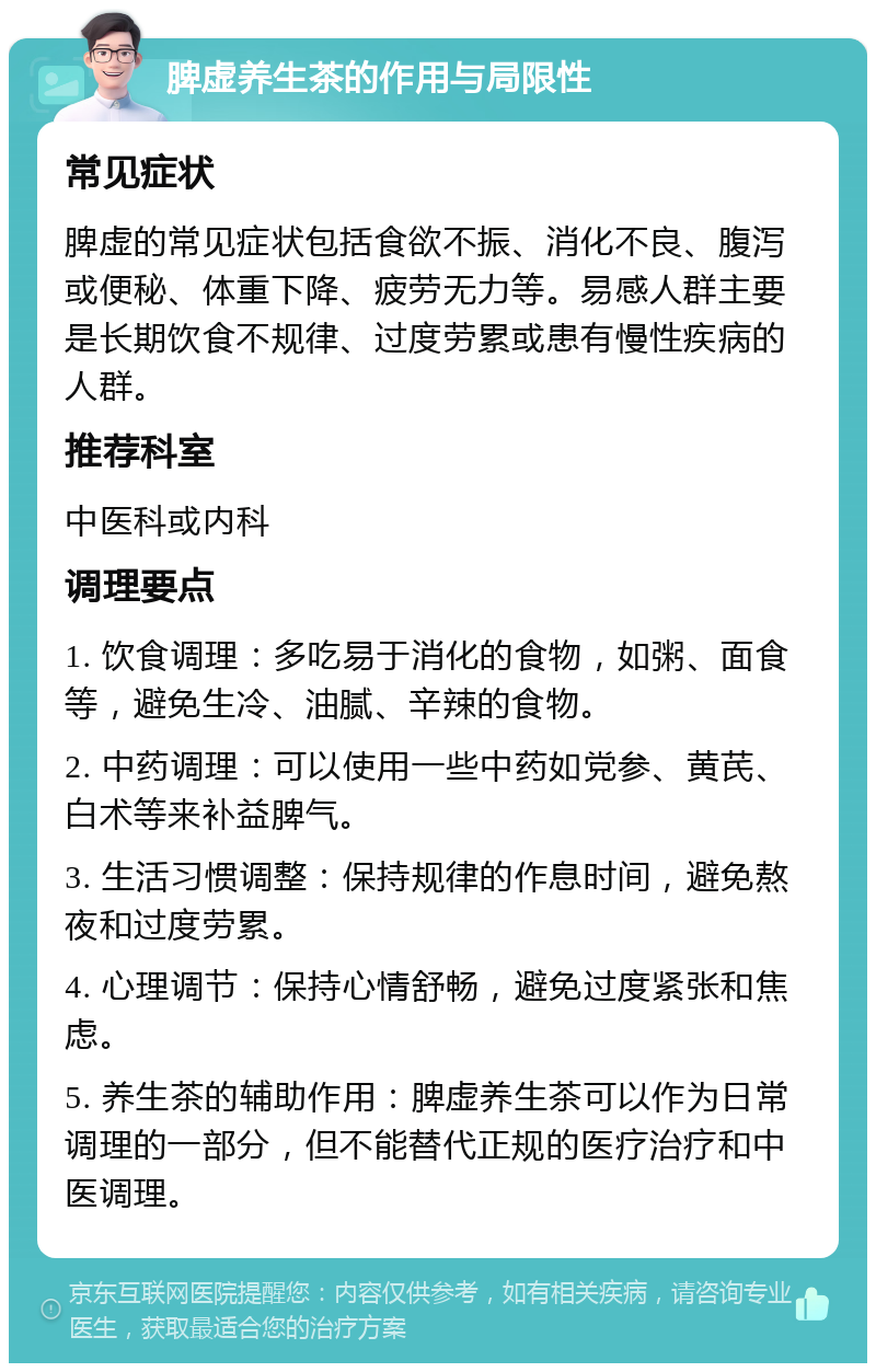 脾虚养生茶的作用与局限性 常见症状 脾虚的常见症状包括食欲不振、消化不良、腹泻或便秘、体重下降、疲劳无力等。易感人群主要是长期饮食不规律、过度劳累或患有慢性疾病的人群。 推荐科室 中医科或内科 调理要点 1. 饮食调理：多吃易于消化的食物，如粥、面食等，避免生冷、油腻、辛辣的食物。 2. 中药调理：可以使用一些中药如党参、黄芪、白术等来补益脾气。 3. 生活习惯调整：保持规律的作息时间，避免熬夜和过度劳累。 4. 心理调节：保持心情舒畅，避免过度紧张和焦虑。 5. 养生茶的辅助作用：脾虚养生茶可以作为日常调理的一部分，但不能替代正规的医疗治疗和中医调理。