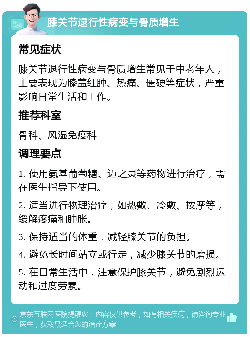 膝关节退行性病变与骨质增生 常见症状 膝关节退行性病变与骨质增生常见于中老年人，主要表现为膝盖红肿、热痛、僵硬等症状，严重影响日常生活和工作。 推荐科室 骨科、风湿免疫科 调理要点 1. 使用氨基葡萄糖、迈之灵等药物进行治疗，需在医生指导下使用。 2. 适当进行物理治疗，如热敷、冷敷、按摩等，缓解疼痛和肿胀。 3. 保持适当的体重，减轻膝关节的负担。 4. 避免长时间站立或行走，减少膝关节的磨损。 5. 在日常生活中，注意保护膝关节，避免剧烈运动和过度劳累。