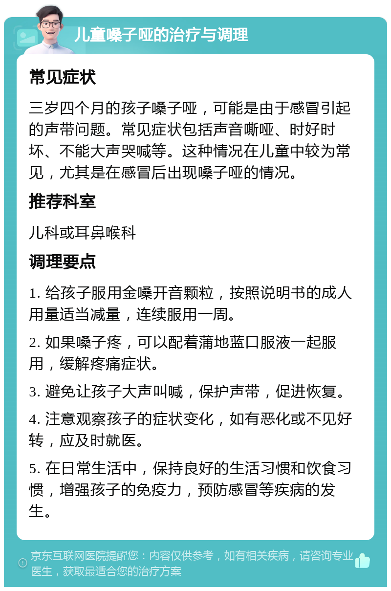 儿童嗓子哑的治疗与调理 常见症状 三岁四个月的孩子嗓子哑，可能是由于感冒引起的声带问题。常见症状包括声音嘶哑、时好时坏、不能大声哭喊等。这种情况在儿童中较为常见，尤其是在感冒后出现嗓子哑的情况。 推荐科室 儿科或耳鼻喉科 调理要点 1. 给孩子服用金嗓开音颗粒，按照说明书的成人用量适当减量，连续服用一周。 2. 如果嗓子疼，可以配着蒲地蓝口服液一起服用，缓解疼痛症状。 3. 避免让孩子大声叫喊，保护声带，促进恢复。 4. 注意观察孩子的症状变化，如有恶化或不见好转，应及时就医。 5. 在日常生活中，保持良好的生活习惯和饮食习惯，增强孩子的免疫力，预防感冒等疾病的发生。