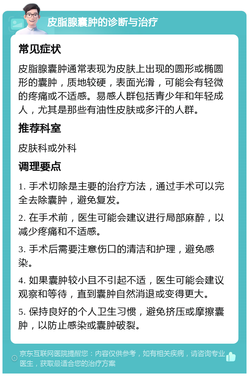 皮脂腺囊肿的诊断与治疗 常见症状 皮脂腺囊肿通常表现为皮肤上出现的圆形或椭圆形的囊肿，质地较硬，表面光滑，可能会有轻微的疼痛或不适感。易感人群包括青少年和年轻成人，尤其是那些有油性皮肤或多汗的人群。 推荐科室 皮肤科或外科 调理要点 1. 手术切除是主要的治疗方法，通过手术可以完全去除囊肿，避免复发。 2. 在手术前，医生可能会建议进行局部麻醉，以减少疼痛和不适感。 3. 手术后需要注意伤口的清洁和护理，避免感染。 4. 如果囊肿较小且不引起不适，医生可能会建议观察和等待，直到囊肿自然消退或变得更大。 5. 保持良好的个人卫生习惯，避免挤压或摩擦囊肿，以防止感染或囊肿破裂。