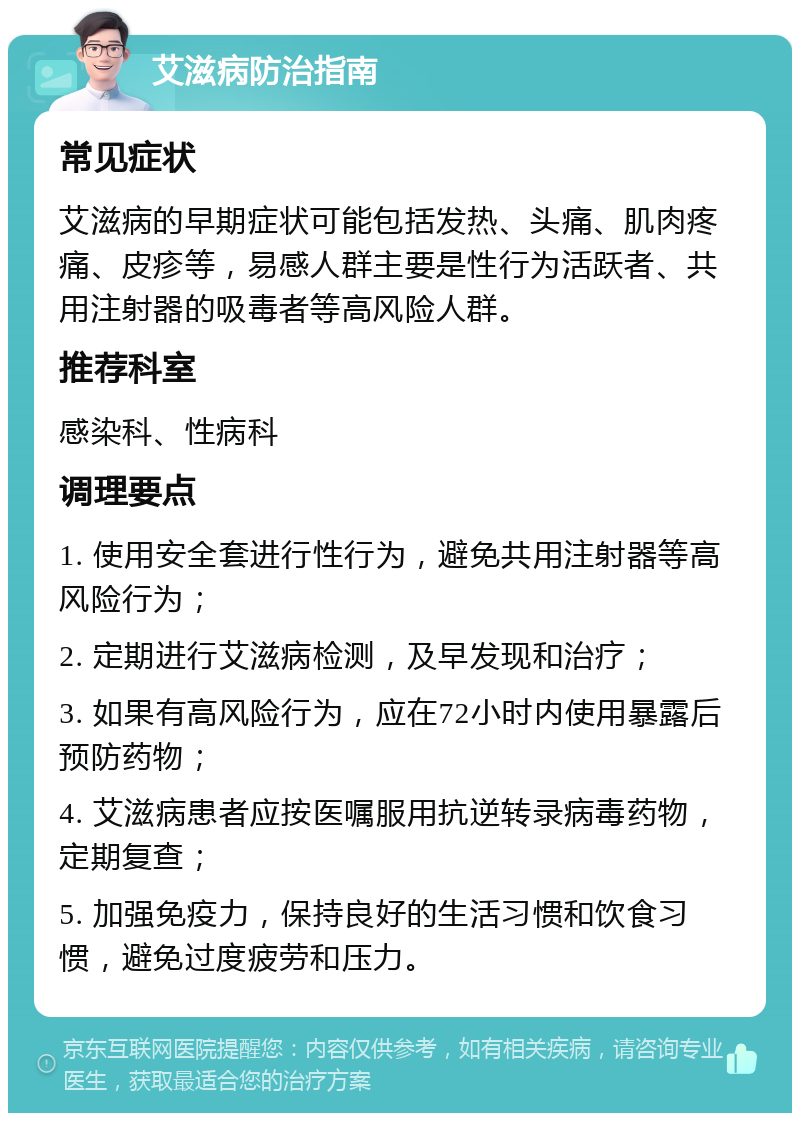 艾滋病防治指南 常见症状 艾滋病的早期症状可能包括发热、头痛、肌肉疼痛、皮疹等，易感人群主要是性行为活跃者、共用注射器的吸毒者等高风险人群。 推荐科室 感染科、性病科 调理要点 1. 使用安全套进行性行为，避免共用注射器等高风险行为； 2. 定期进行艾滋病检测，及早发现和治疗； 3. 如果有高风险行为，应在72小时内使用暴露后预防药物； 4. 艾滋病患者应按医嘱服用抗逆转录病毒药物，定期复查； 5. 加强免疫力，保持良好的生活习惯和饮食习惯，避免过度疲劳和压力。