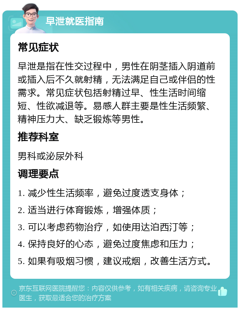 早泄就医指南 常见症状 早泄是指在性交过程中，男性在阴茎插入阴道前或插入后不久就射精，无法满足自己或伴侣的性需求。常见症状包括射精过早、性生活时间缩短、性欲减退等。易感人群主要是性生活频繁、精神压力大、缺乏锻炼等男性。 推荐科室 男科或泌尿外科 调理要点 1. 减少性生活频率，避免过度透支身体； 2. 适当进行体育锻炼，增强体质； 3. 可以考虑药物治疗，如使用达泊西汀等； 4. 保持良好的心态，避免过度焦虑和压力； 5. 如果有吸烟习惯，建议戒烟，改善生活方式。