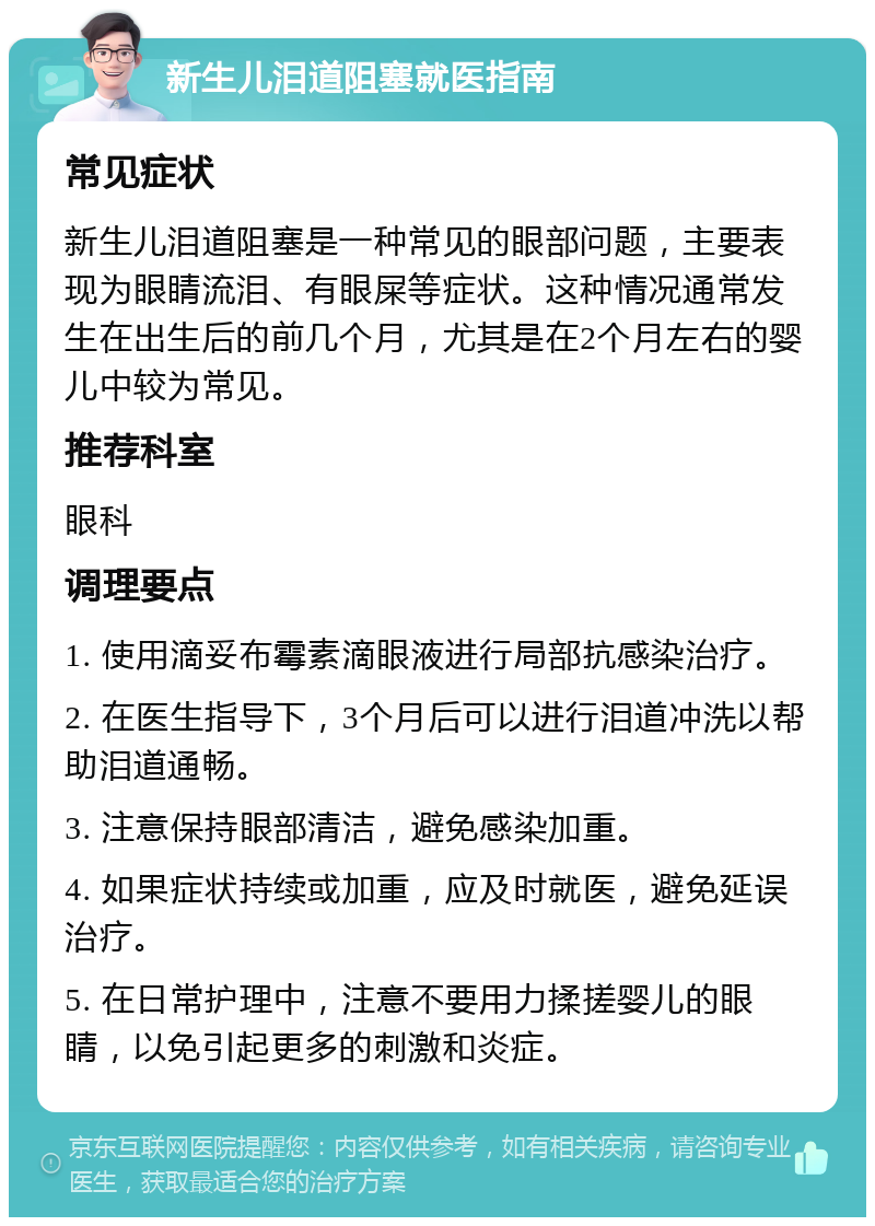 新生儿泪道阻塞就医指南 常见症状 新生儿泪道阻塞是一种常见的眼部问题，主要表现为眼睛流泪、有眼屎等症状。这种情况通常发生在出生后的前几个月，尤其是在2个月左右的婴儿中较为常见。 推荐科室 眼科 调理要点 1. 使用滴妥布霉素滴眼液进行局部抗感染治疗。 2. 在医生指导下，3个月后可以进行泪道冲洗以帮助泪道通畅。 3. 注意保持眼部清洁，避免感染加重。 4. 如果症状持续或加重，应及时就医，避免延误治疗。 5. 在日常护理中，注意不要用力揉搓婴儿的眼睛，以免引起更多的刺激和炎症。