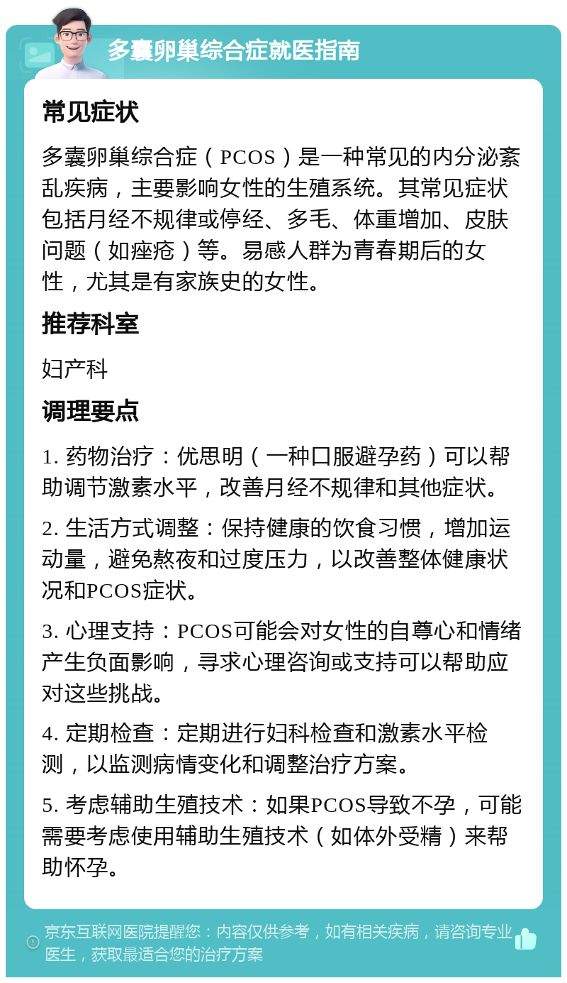 多囊卵巢综合症就医指南 常见症状 多囊卵巢综合症（PCOS）是一种常见的内分泌紊乱疾病，主要影响女性的生殖系统。其常见症状包括月经不规律或停经、多毛、体重增加、皮肤问题（如痤疮）等。易感人群为青春期后的女性，尤其是有家族史的女性。 推荐科室 妇产科 调理要点 1. 药物治疗：优思明（一种口服避孕药）可以帮助调节激素水平，改善月经不规律和其他症状。 2. 生活方式调整：保持健康的饮食习惯，增加运动量，避免熬夜和过度压力，以改善整体健康状况和PCOS症状。 3. 心理支持：PCOS可能会对女性的自尊心和情绪产生负面影响，寻求心理咨询或支持可以帮助应对这些挑战。 4. 定期检查：定期进行妇科检查和激素水平检测，以监测病情变化和调整治疗方案。 5. 考虑辅助生殖技术：如果PCOS导致不孕，可能需要考虑使用辅助生殖技术（如体外受精）来帮助怀孕。