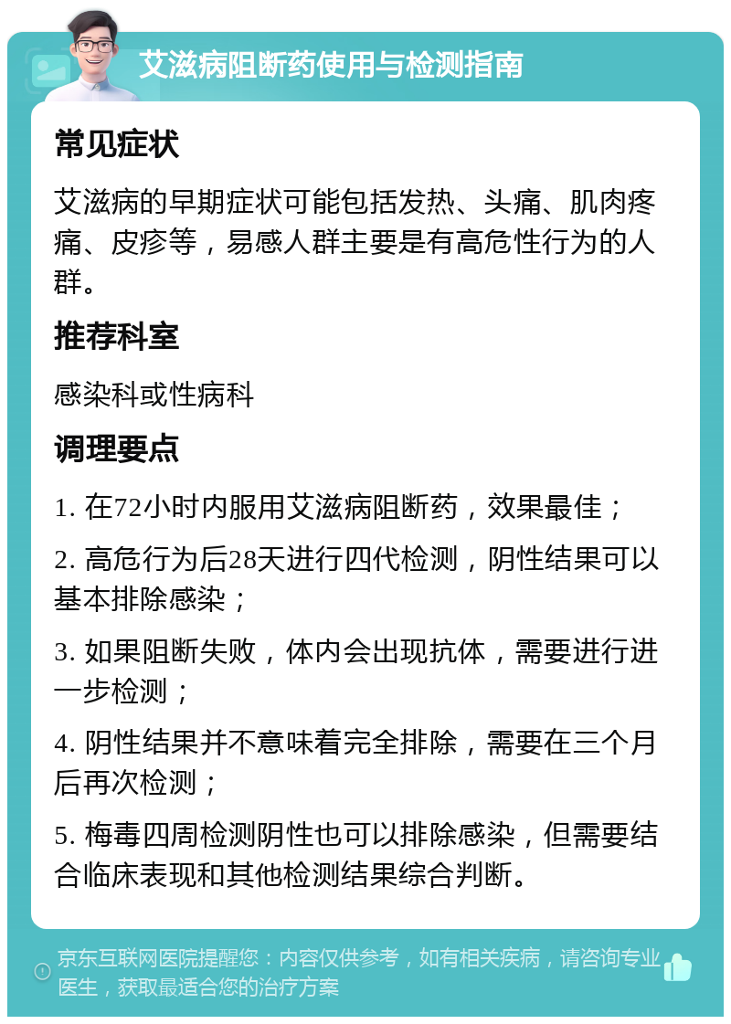 艾滋病阻断药使用与检测指南 常见症状 艾滋病的早期症状可能包括发热、头痛、肌肉疼痛、皮疹等，易感人群主要是有高危性行为的人群。 推荐科室 感染科或性病科 调理要点 1. 在72小时内服用艾滋病阻断药，效果最佳； 2. 高危行为后28天进行四代检测，阴性结果可以基本排除感染； 3. 如果阻断失败，体内会出现抗体，需要进行进一步检测； 4. 阴性结果并不意味着完全排除，需要在三个月后再次检测； 5. 梅毒四周检测阴性也可以排除感染，但需要结合临床表现和其他检测结果综合判断。