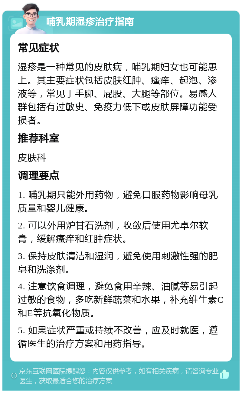 哺乳期湿疹治疗指南 常见症状 湿疹是一种常见的皮肤病，哺乳期妇女也可能患上。其主要症状包括皮肤红肿、瘙痒、起泡、渗液等，常见于手脚、屁股、大腿等部位。易感人群包括有过敏史、免疫力低下或皮肤屏障功能受损者。 推荐科室 皮肤科 调理要点 1. 哺乳期只能外用药物，避免口服药物影响母乳质量和婴儿健康。 2. 可以外用炉甘石洗剂，收敛后使用尤卓尔软膏，缓解瘙痒和红肿症状。 3. 保持皮肤清洁和湿润，避免使用刺激性强的肥皂和洗涤剂。 4. 注意饮食调理，避免食用辛辣、油腻等易引起过敏的食物，多吃新鲜蔬菜和水果，补充维生素C和E等抗氧化物质。 5. 如果症状严重或持续不改善，应及时就医，遵循医生的治疗方案和用药指导。