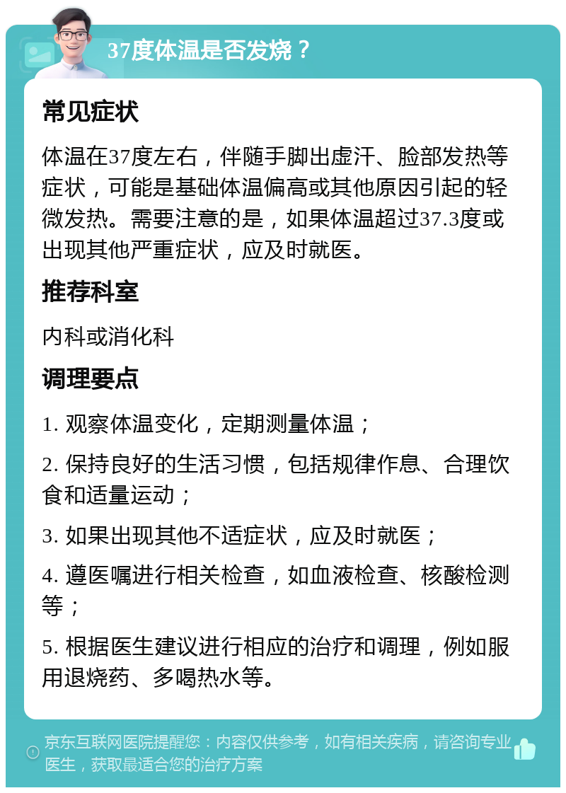 37度体温是否发烧？ 常见症状 体温在37度左右，伴随手脚出虚汗、脸部发热等症状，可能是基础体温偏高或其他原因引起的轻微发热。需要注意的是，如果体温超过37.3度或出现其他严重症状，应及时就医。 推荐科室 内科或消化科 调理要点 1. 观察体温变化，定期测量体温； 2. 保持良好的生活习惯，包括规律作息、合理饮食和适量运动； 3. 如果出现其他不适症状，应及时就医； 4. 遵医嘱进行相关检查，如血液检查、核酸检测等； 5. 根据医生建议进行相应的治疗和调理，例如服用退烧药、多喝热水等。