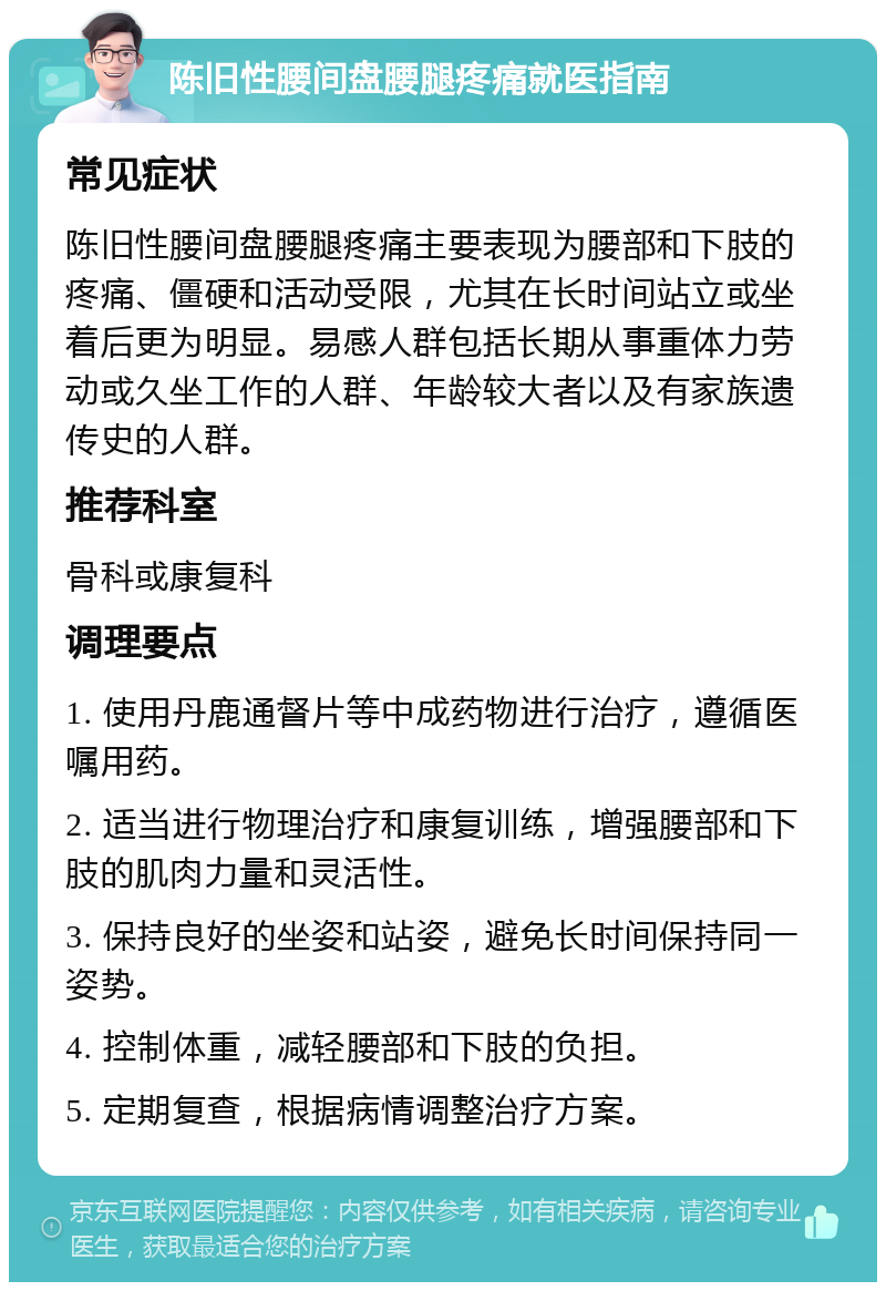 陈旧性腰间盘腰腿疼痛就医指南 常见症状 陈旧性腰间盘腰腿疼痛主要表现为腰部和下肢的疼痛、僵硬和活动受限，尤其在长时间站立或坐着后更为明显。易感人群包括长期从事重体力劳动或久坐工作的人群、年龄较大者以及有家族遗传史的人群。 推荐科室 骨科或康复科 调理要点 1. 使用丹鹿通督片等中成药物进行治疗，遵循医嘱用药。 2. 适当进行物理治疗和康复训练，增强腰部和下肢的肌肉力量和灵活性。 3. 保持良好的坐姿和站姿，避免长时间保持同一姿势。 4. 控制体重，减轻腰部和下肢的负担。 5. 定期复查，根据病情调整治疗方案。