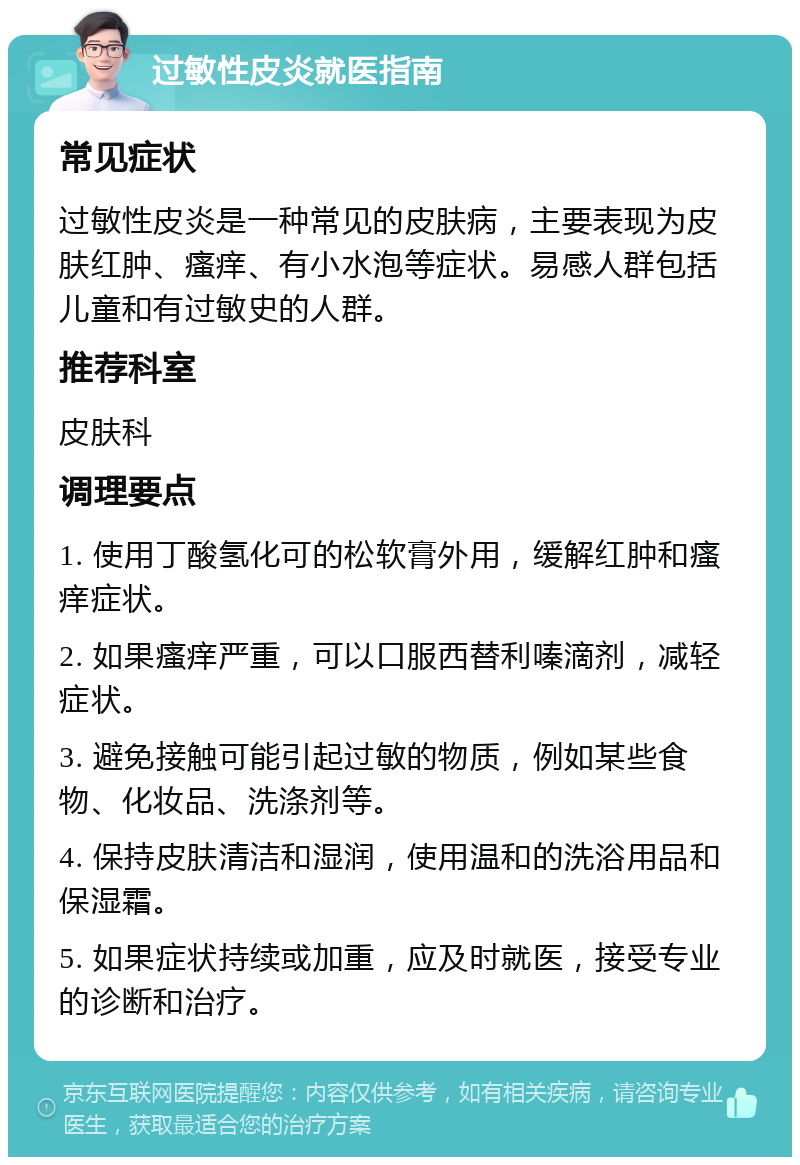 过敏性皮炎就医指南 常见症状 过敏性皮炎是一种常见的皮肤病，主要表现为皮肤红肿、瘙痒、有小水泡等症状。易感人群包括儿童和有过敏史的人群。 推荐科室 皮肤科 调理要点 1. 使用丁酸氢化可的松软膏外用，缓解红肿和瘙痒症状。 2. 如果瘙痒严重，可以口服西替利嗪滴剂，减轻症状。 3. 避免接触可能引起过敏的物质，例如某些食物、化妆品、洗涤剂等。 4. 保持皮肤清洁和湿润，使用温和的洗浴用品和保湿霜。 5. 如果症状持续或加重，应及时就医，接受专业的诊断和治疗。