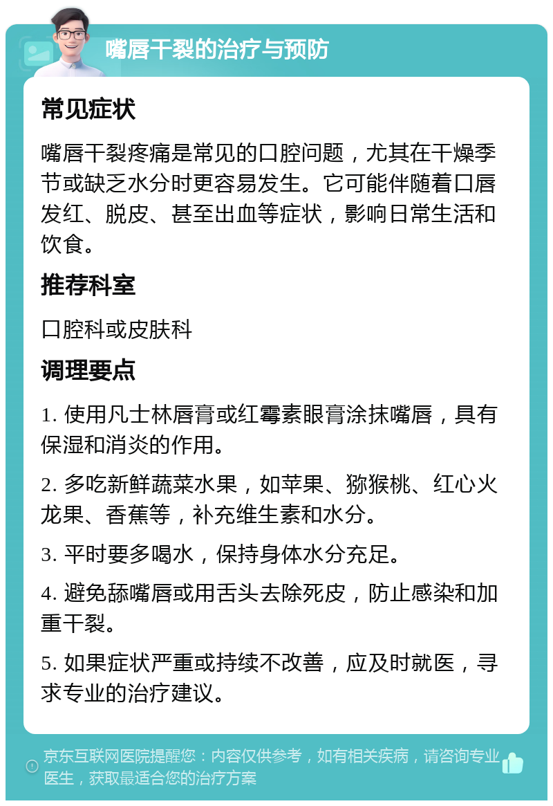 嘴唇干裂的治疗与预防 常见症状 嘴唇干裂疼痛是常见的口腔问题，尤其在干燥季节或缺乏水分时更容易发生。它可能伴随着口唇发红、脱皮、甚至出血等症状，影响日常生活和饮食。 推荐科室 口腔科或皮肤科 调理要点 1. 使用凡士林唇膏或红霉素眼膏涂抹嘴唇，具有保湿和消炎的作用。 2. 多吃新鲜蔬菜水果，如苹果、猕猴桃、红心火龙果、香蕉等，补充维生素和水分。 3. 平时要多喝水，保持身体水分充足。 4. 避免舔嘴唇或用舌头去除死皮，防止感染和加重干裂。 5. 如果症状严重或持续不改善，应及时就医，寻求专业的治疗建议。