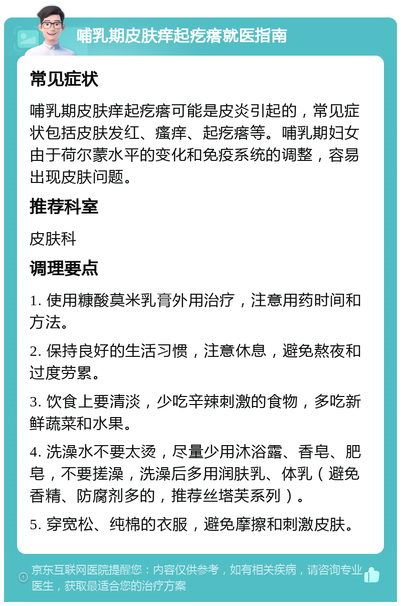 哺乳期皮肤痒起疙瘩就医指南 常见症状 哺乳期皮肤痒起疙瘩可能是皮炎引起的，常见症状包括皮肤发红、瘙痒、起疙瘩等。哺乳期妇女由于荷尔蒙水平的变化和免疫系统的调整，容易出现皮肤问题。 推荐科室 皮肤科 调理要点 1. 使用糠酸莫米乳膏外用治疗，注意用药时间和方法。 2. 保持良好的生活习惯，注意休息，避免熬夜和过度劳累。 3. 饮食上要清淡，少吃辛辣刺激的食物，多吃新鲜蔬菜和水果。 4. 洗澡水不要太烫，尽量少用沐浴露、香皂、肥皂，不要搓澡，洗澡后多用润肤乳、体乳（避免香精、防腐剂多的，推荐丝塔芙系列）。 5. 穿宽松、纯棉的衣服，避免摩擦和刺激皮肤。