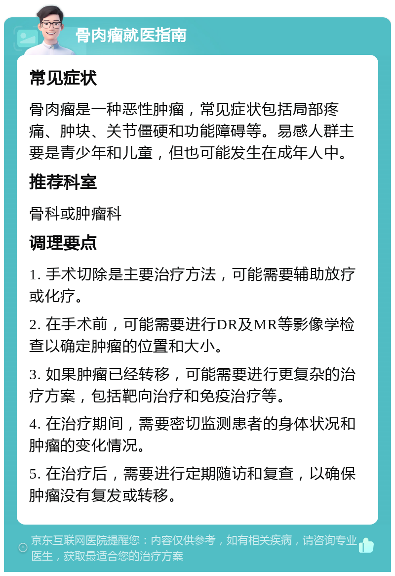 骨肉瘤就医指南 常见症状 骨肉瘤是一种恶性肿瘤，常见症状包括局部疼痛、肿块、关节僵硬和功能障碍等。易感人群主要是青少年和儿童，但也可能发生在成年人中。 推荐科室 骨科或肿瘤科 调理要点 1. 手术切除是主要治疗方法，可能需要辅助放疗或化疗。 2. 在手术前，可能需要进行DR及MR等影像学检查以确定肿瘤的位置和大小。 3. 如果肿瘤已经转移，可能需要进行更复杂的治疗方案，包括靶向治疗和免疫治疗等。 4. 在治疗期间，需要密切监测患者的身体状况和肿瘤的变化情况。 5. 在治疗后，需要进行定期随访和复查，以确保肿瘤没有复发或转移。