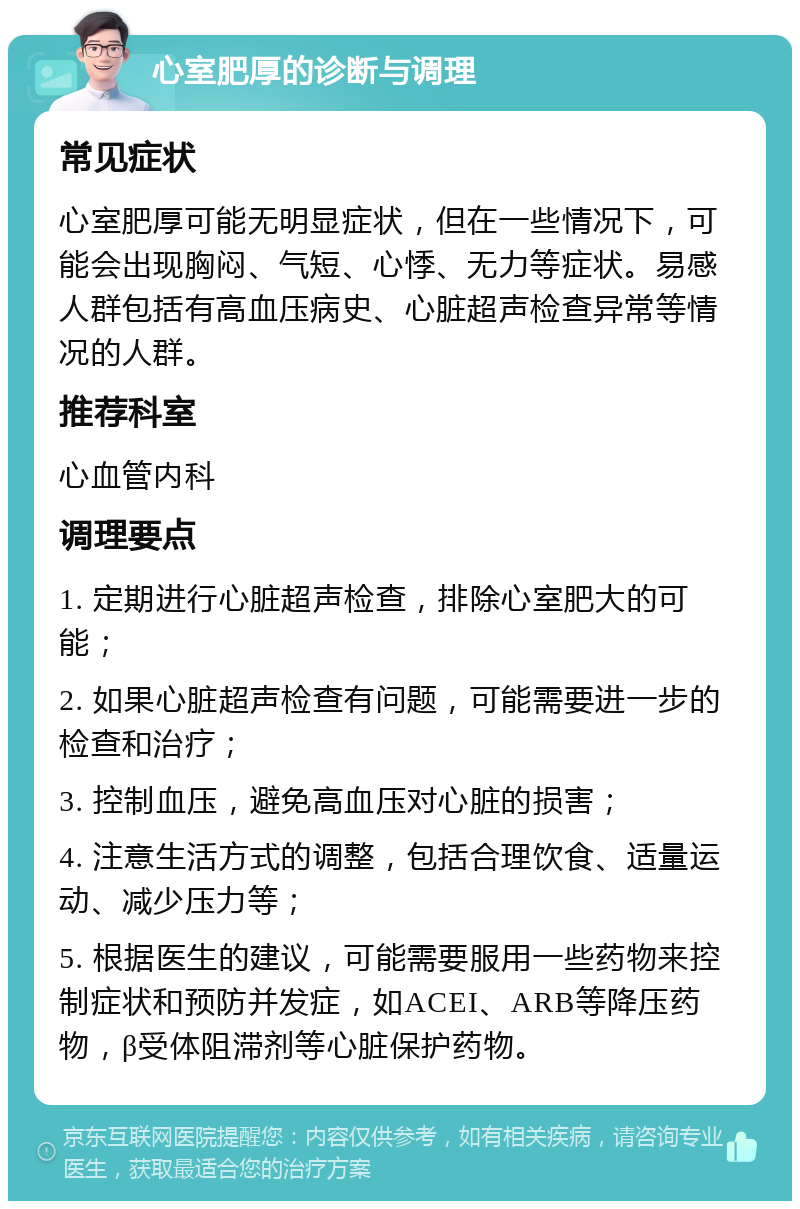 心室肥厚的诊断与调理 常见症状 心室肥厚可能无明显症状，但在一些情况下，可能会出现胸闷、气短、心悸、无力等症状。易感人群包括有高血压病史、心脏超声检查异常等情况的人群。 推荐科室 心血管内科 调理要点 1. 定期进行心脏超声检查，排除心室肥大的可能； 2. 如果心脏超声检查有问题，可能需要进一步的检查和治疗； 3. 控制血压，避免高血压对心脏的损害； 4. 注意生活方式的调整，包括合理饮食、适量运动、减少压力等； 5. 根据医生的建议，可能需要服用一些药物来控制症状和预防并发症，如ACEI、ARB等降压药物，β受体阻滞剂等心脏保护药物。