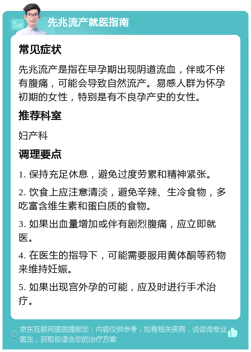 先兆流产就医指南 常见症状 先兆流产是指在早孕期出现阴道流血，伴或不伴有腹痛，可能会导致自然流产。易感人群为怀孕初期的女性，特别是有不良孕产史的女性。 推荐科室 妇产科 调理要点 1. 保持充足休息，避免过度劳累和精神紧张。 2. 饮食上应注意清淡，避免辛辣、生冷食物，多吃富含维生素和蛋白质的食物。 3. 如果出血量增加或伴有剧烈腹痛，应立即就医。 4. 在医生的指导下，可能需要服用黄体酮等药物来维持妊娠。 5. 如果出现宫外孕的可能，应及时进行手术治疗。