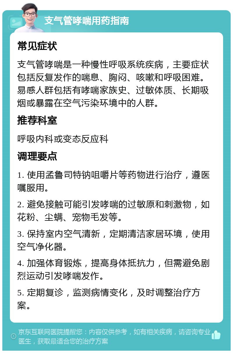 支气管哮喘用药指南 常见症状 支气管哮喘是一种慢性呼吸系统疾病，主要症状包括反复发作的喘息、胸闷、咳嗽和呼吸困难。易感人群包括有哮喘家族史、过敏体质、长期吸烟或暴露在空气污染环境中的人群。 推荐科室 呼吸内科或变态反应科 调理要点 1. 使用孟鲁司特钠咀嚼片等药物进行治疗，遵医嘱服用。 2. 避免接触可能引发哮喘的过敏原和刺激物，如花粉、尘螨、宠物毛发等。 3. 保持室内空气清新，定期清洁家居环境，使用空气净化器。 4. 加强体育锻炼，提高身体抵抗力，但需避免剧烈运动引发哮喘发作。 5. 定期复诊，监测病情变化，及时调整治疗方案。