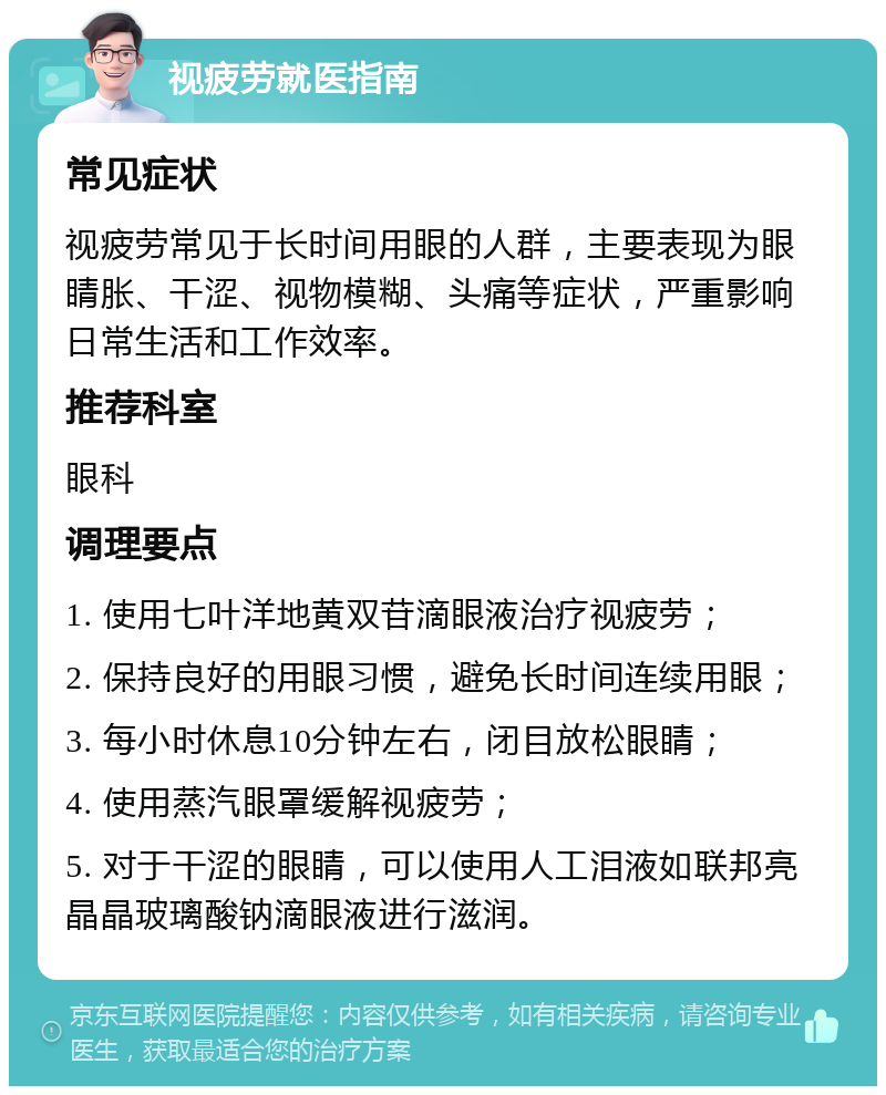 视疲劳就医指南 常见症状 视疲劳常见于长时间用眼的人群，主要表现为眼睛胀、干涩、视物模糊、头痛等症状，严重影响日常生活和工作效率。 推荐科室 眼科 调理要点 1. 使用七叶洋地黄双苷滴眼液治疗视疲劳； 2. 保持良好的用眼习惯，避免长时间连续用眼； 3. 每小时休息10分钟左右，闭目放松眼睛； 4. 使用蒸汽眼罩缓解视疲劳； 5. 对于干涩的眼睛，可以使用人工泪液如联邦亮晶晶玻璃酸钠滴眼液进行滋润。