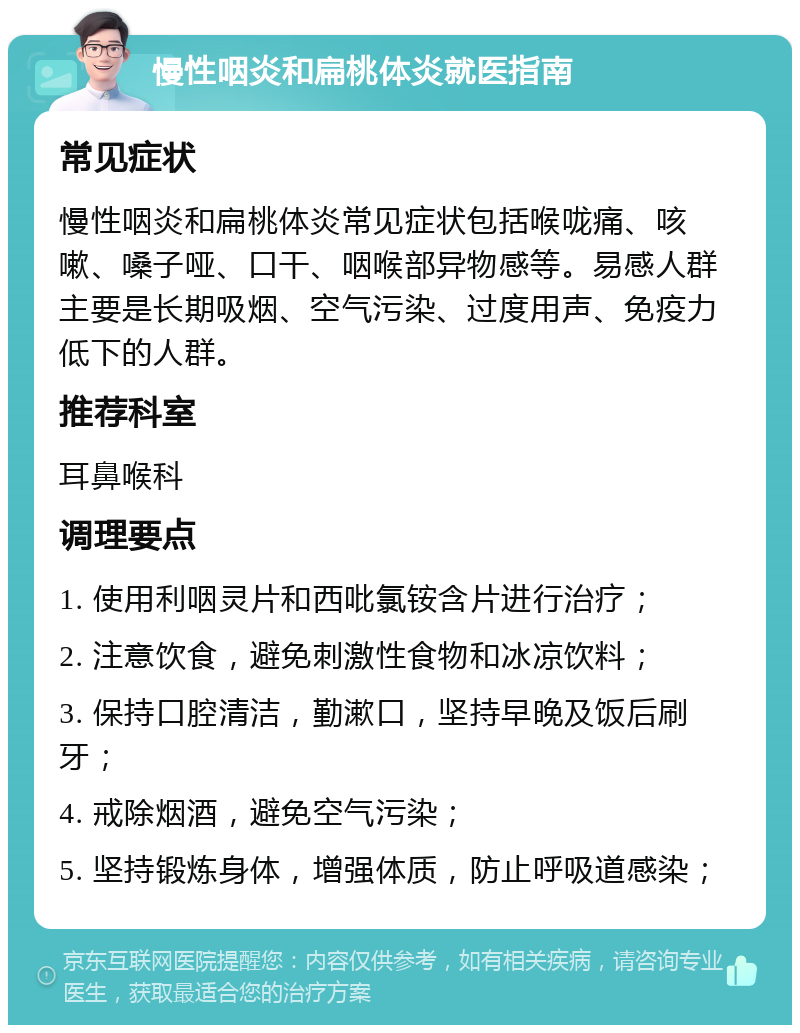 慢性咽炎和扁桃体炎就医指南 常见症状 慢性咽炎和扁桃体炎常见症状包括喉咙痛、咳嗽、嗓子哑、口干、咽喉部异物感等。易感人群主要是长期吸烟、空气污染、过度用声、免疫力低下的人群。 推荐科室 耳鼻喉科 调理要点 1. 使用利咽灵片和西吡氯铵含片进行治疗； 2. 注意饮食，避免刺激性食物和冰凉饮料； 3. 保持口腔清洁，勤漱口，坚持早晚及饭后刷牙； 4. 戒除烟酒，避免空气污染； 5. 坚持锻炼身体，增强体质，防止呼吸道感染；