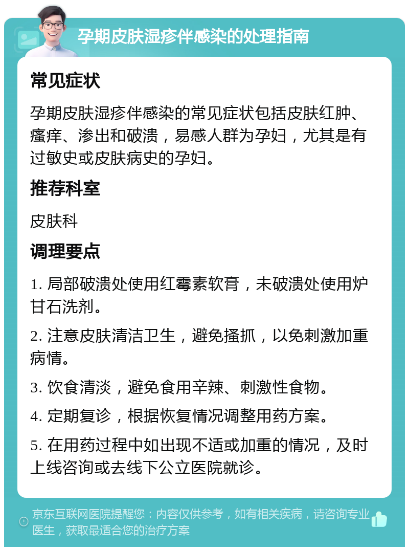 孕期皮肤湿疹伴感染的处理指南 常见症状 孕期皮肤湿疹伴感染的常见症状包括皮肤红肿、瘙痒、渗出和破溃，易感人群为孕妇，尤其是有过敏史或皮肤病史的孕妇。 推荐科室 皮肤科 调理要点 1. 局部破溃处使用红霉素软膏，未破溃处使用炉甘石洗剂。 2. 注意皮肤清洁卫生，避免搔抓，以免刺激加重病情。 3. 饮食清淡，避免食用辛辣、刺激性食物。 4. 定期复诊，根据恢复情况调整用药方案。 5. 在用药过程中如出现不适或加重的情况，及时上线咨询或去线下公立医院就诊。