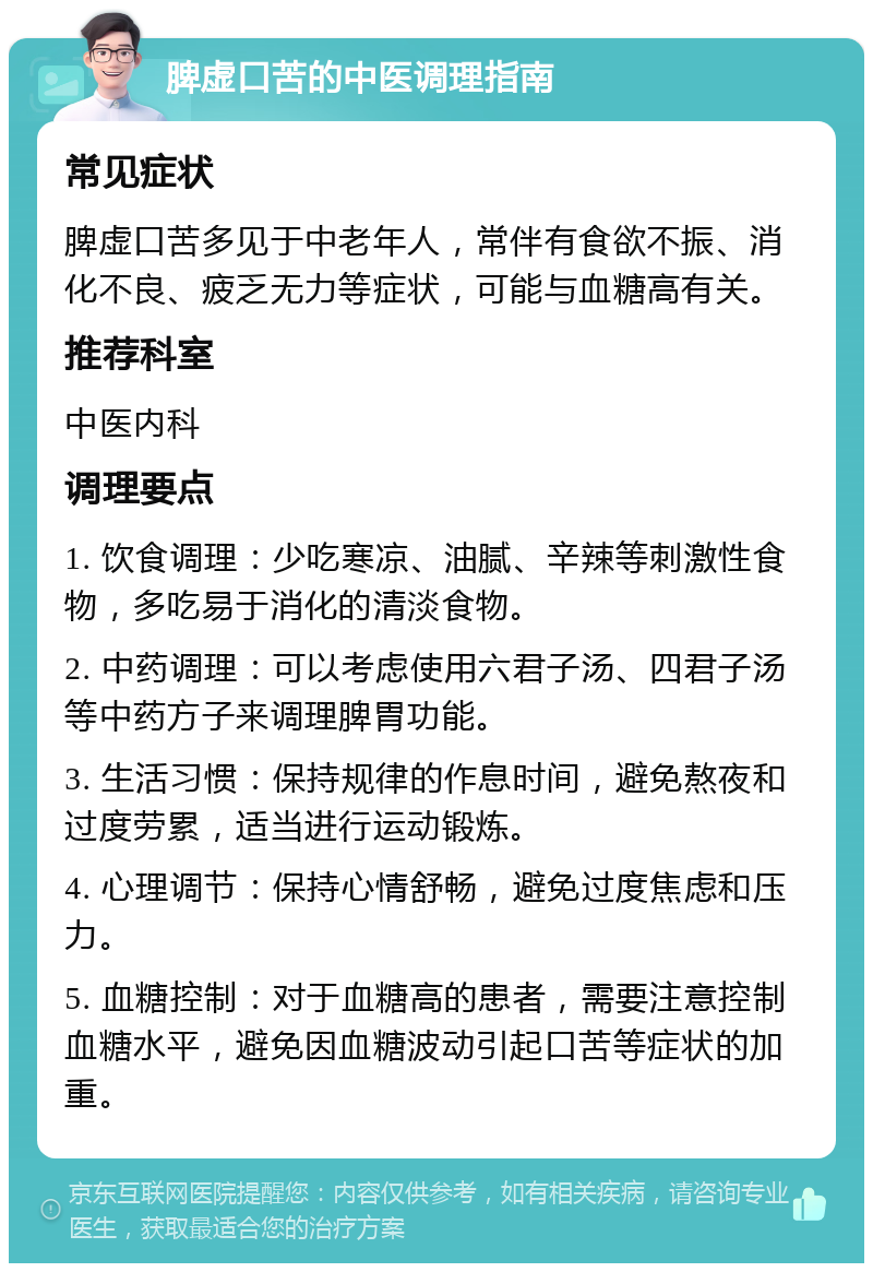 脾虚口苦的中医调理指南 常见症状 脾虚口苦多见于中老年人，常伴有食欲不振、消化不良、疲乏无力等症状，可能与血糖高有关。 推荐科室 中医内科 调理要点 1. 饮食调理：少吃寒凉、油腻、辛辣等刺激性食物，多吃易于消化的清淡食物。 2. 中药调理：可以考虑使用六君子汤、四君子汤等中药方子来调理脾胃功能。 3. 生活习惯：保持规律的作息时间，避免熬夜和过度劳累，适当进行运动锻炼。 4. 心理调节：保持心情舒畅，避免过度焦虑和压力。 5. 血糖控制：对于血糖高的患者，需要注意控制血糖水平，避免因血糖波动引起口苦等症状的加重。