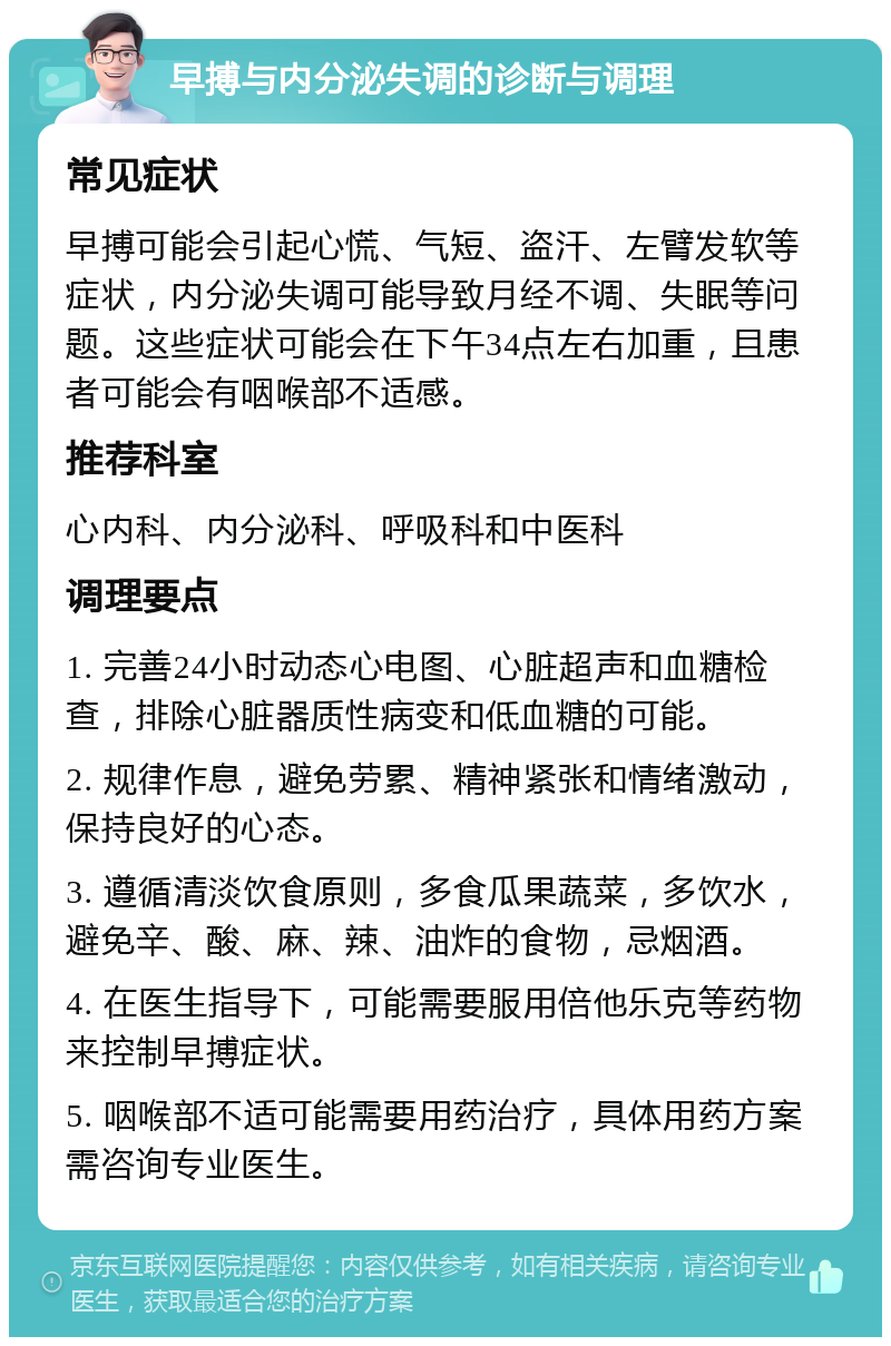 早搏与内分泌失调的诊断与调理 常见症状 早搏可能会引起心慌、气短、盗汗、左臂发软等症状，内分泌失调可能导致月经不调、失眠等问题。这些症状可能会在下午34点左右加重，且患者可能会有咽喉部不适感。 推荐科室 心内科、内分泌科、呼吸科和中医科 调理要点 1. 完善24小时动态心电图、心脏超声和血糖检查，排除心脏器质性病变和低血糖的可能。 2. 规律作息，避免劳累、精神紧张和情绪激动，保持良好的心态。 3. 遵循清淡饮食原则，多食瓜果蔬菜，多饮水，避免辛、酸、麻、辣、油炸的食物，忌烟酒。 4. 在医生指导下，可能需要服用倍他乐克等药物来控制早搏症状。 5. 咽喉部不适可能需要用药治疗，具体用药方案需咨询专业医生。