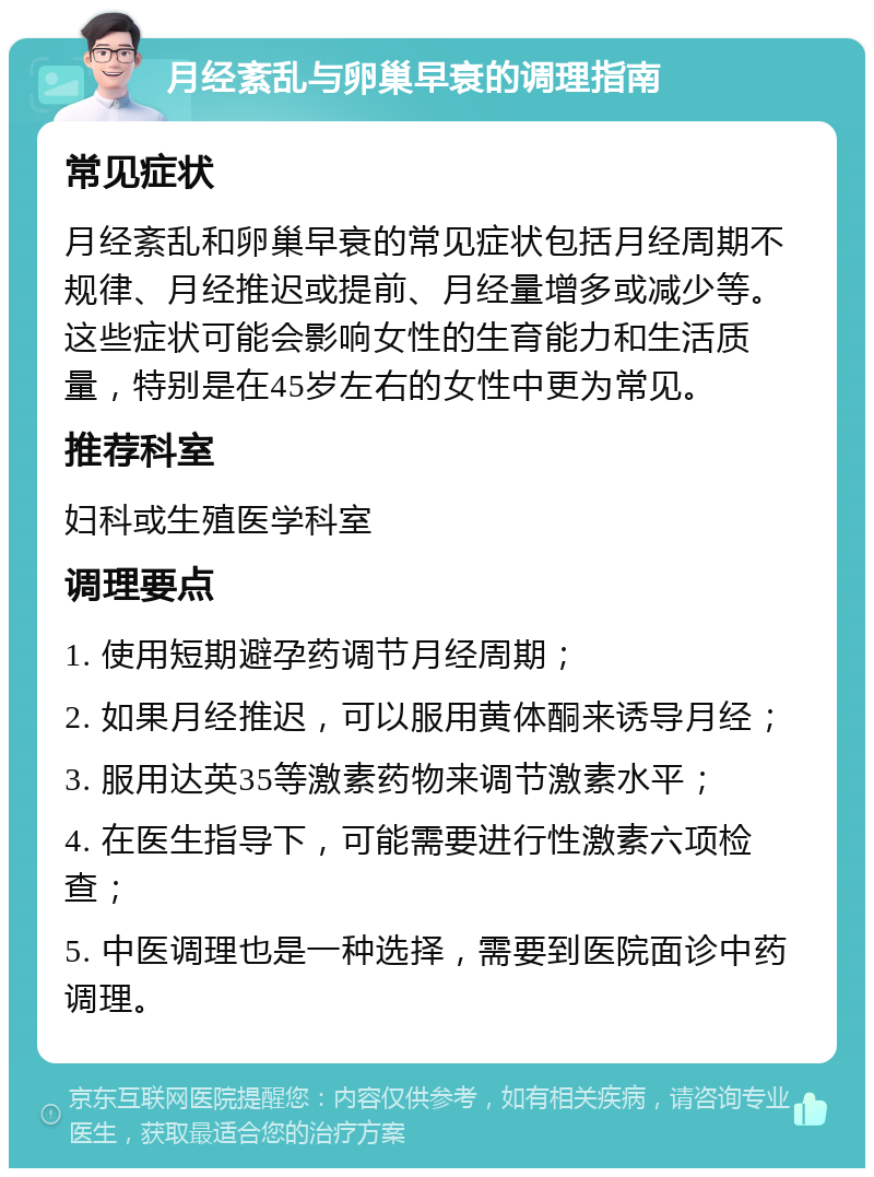 月经紊乱与卵巢早衰的调理指南 常见症状 月经紊乱和卵巢早衰的常见症状包括月经周期不规律、月经推迟或提前、月经量增多或减少等。这些症状可能会影响女性的生育能力和生活质量，特别是在45岁左右的女性中更为常见。 推荐科室 妇科或生殖医学科室 调理要点 1. 使用短期避孕药调节月经周期； 2. 如果月经推迟，可以服用黄体酮来诱导月经； 3. 服用达英35等激素药物来调节激素水平； 4. 在医生指导下，可能需要进行性激素六项检查； 5. 中医调理也是一种选择，需要到医院面诊中药调理。