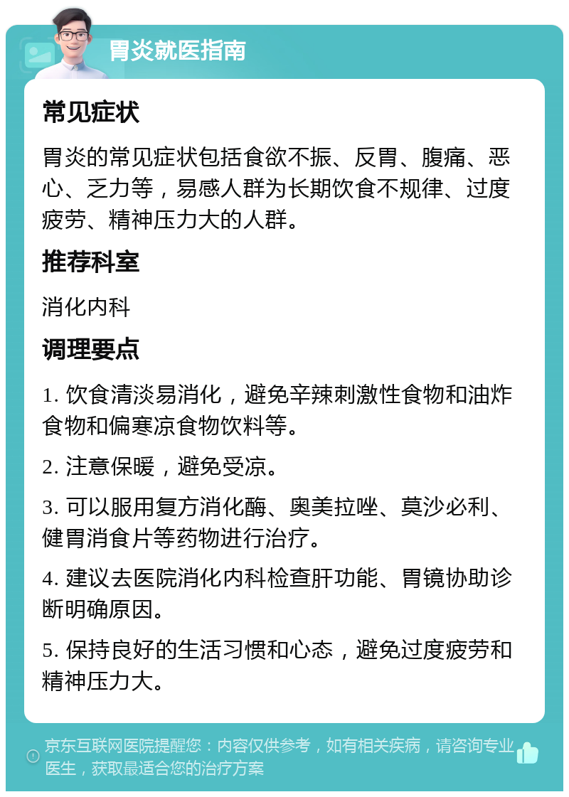 胃炎就医指南 常见症状 胃炎的常见症状包括食欲不振、反胃、腹痛、恶心、乏力等，易感人群为长期饮食不规律、过度疲劳、精神压力大的人群。 推荐科室 消化内科 调理要点 1. 饮食清淡易消化，避免辛辣刺激性食物和油炸食物和偏寒凉食物饮料等。 2. 注意保暖，避免受凉。 3. 可以服用复方消化酶、奥美拉唑、莫沙必利、健胃消食片等药物进行治疗。 4. 建议去医院消化内科检查肝功能、胃镜协助诊断明确原因。 5. 保持良好的生活习惯和心态，避免过度疲劳和精神压力大。