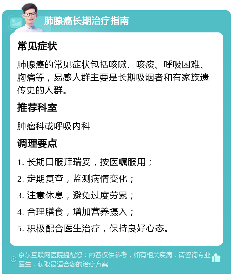 肺腺癌长期治疗指南 常见症状 肺腺癌的常见症状包括咳嗽、咳痰、呼吸困难、胸痛等，易感人群主要是长期吸烟者和有家族遗传史的人群。 推荐科室 肿瘤科或呼吸内科 调理要点 1. 长期口服拜瑞妥，按医嘱服用； 2. 定期复查，监测病情变化； 3. 注意休息，避免过度劳累； 4. 合理膳食，增加营养摄入； 5. 积极配合医生治疗，保持良好心态。