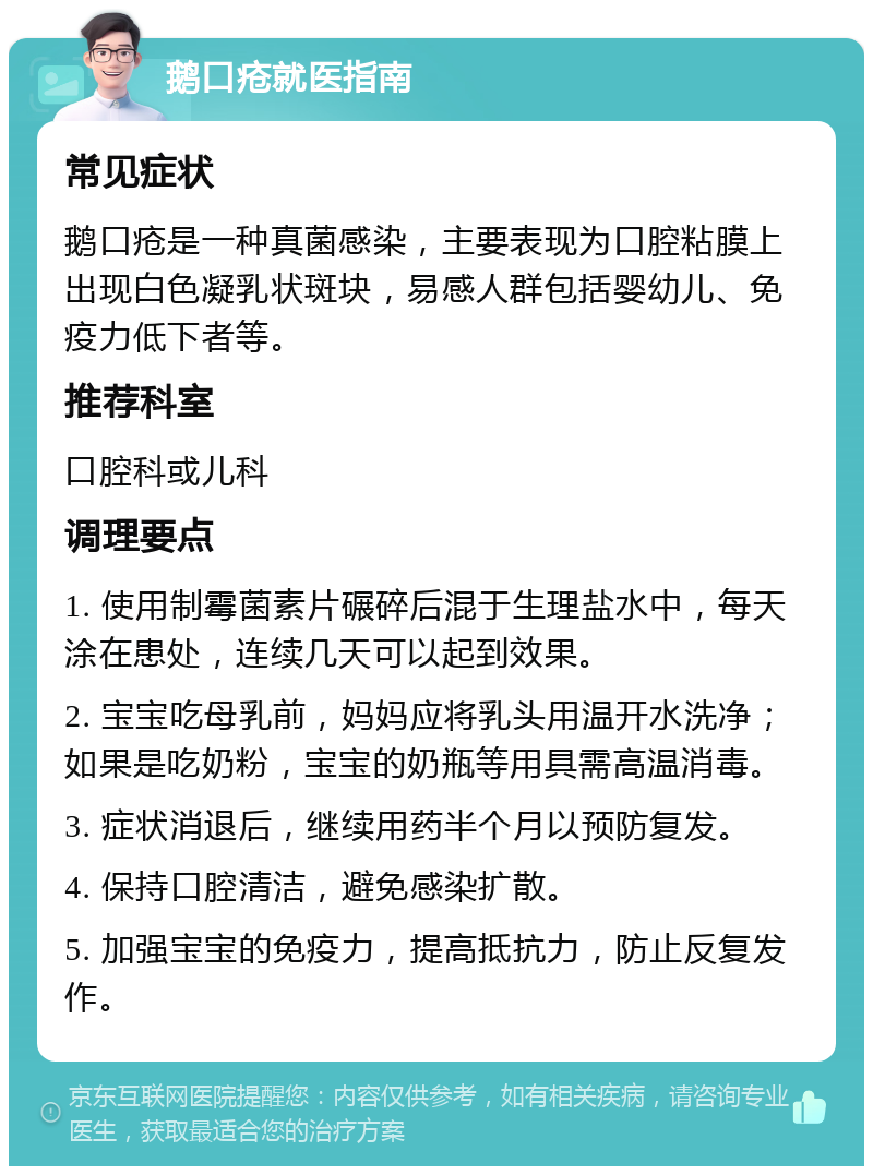 鹅口疮就医指南 常见症状 鹅口疮是一种真菌感染，主要表现为口腔粘膜上出现白色凝乳状斑块，易感人群包括婴幼儿、免疫力低下者等。 推荐科室 口腔科或儿科 调理要点 1. 使用制霉菌素片碾碎后混于生理盐水中，每天涂在患处，连续几天可以起到效果。 2. 宝宝吃母乳前，妈妈应将乳头用温开水洗净；如果是吃奶粉，宝宝的奶瓶等用具需高温消毒。 3. 症状消退后，继续用药半个月以预防复发。 4. 保持口腔清洁，避免感染扩散。 5. 加强宝宝的免疫力，提高抵抗力，防止反复发作。